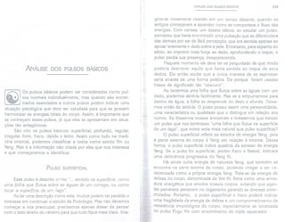 ANÁLISE DOS PULSOS BÁSICOS
Os pulsos básicos podem ser considerados como pul-
sos normais individualmente, mas quando são encon-
trados associados a outros pulsos podem indicar uma
situação patológica que deve ser estudada para que se possam
harmonizar as energias totais do corpo. Assim, é importante que
se conheçam esses pulsos, já que eles se apresentam em situa-
ções tão antagõnicas.
São oito os pulsos básicos: superficial, profundo, regular,
irregular, forte, fraco, rápido e lento. Assim como tudo na medi-
cina oriental, podemos classificar a todos como sendo Yin ou
Yang. Mas é a informação não citada por eles que nos interessa
e que começaremos a identificar.
PULSO SUPERFICIAL
Esse pulso é descrito como "... sentido na superfície, como
uma folha que flutua sobre as águas de um córrego, ou como
tocar a superfície de um lago".
Ao ler uma descrição como esta, muitos podem ter perdido o
interesse em continuar o estudo da Pulsologia. Mas não devemos
começar a nos preocupar, precisamos apenas deixar de pensar
com o lado direito do cérebro para que tudo fique mais claro. lma-
ANÁLISE DOS PULSOS BÁSICOS 109
gine-se novamente vivendo em um tempo distante, quando os
antigos começavam a aprender como se comportava o fluxo das
energias. Com certeza, um desses sábios, ao estudar um pulso,
percebeu que havia encontrado uma pulsação que se diferenciava
das demais por ser de fácil percepção; que era sentida apenas ao
apoiar levemente o dedo sobre a pele. Entretanto, para espanto do
sábio, ao imprimir mais força ao dedo, aprofundando o toque, o
pulso perdia sua presença, desaparecendo.
Naquele momento ele deve ter se perguntado de que modo
poderia descrever aquilo que havia sentido ao toque de seus
dedos. Ele então soube que a única maneira de se expressar
seria através de uma forma poética. Eis porque foram usadas
frases de significado tão" obscuro".
Ao tocarmos uma folha que flutua sobre as águas com um
dedo, podemos senti-Ia facilmente. Mas se a empurrarmos para
dentro da água, a folha se desprende do dedo e afunda. Deixa-
mos então de senti-Ia. O pulso possui assim uma personalidade,
uma característica ou qualidade que o distingue em relação aos
outros. Se fôssemos nossos ancestrais e tivéssemos que batizar
um pulso que nos lembrasse "uma folha que flutua na superfície
de um lago", que nome seria mais natural que pulso superficiaP
O pulso superficial reflete os estados de energia Yang, pois
a parte externa do corpo é Yang em relação à interna. Dessa
forma, o pulso superficial indica quadros de excesso de energia
Yang. Se o pulso for superficial, porém fraco e flexível, indicará
uma deficiência progressiva do Yang Ki.
Há ainda outra energia de natureza Yang, que também se
encontra na parte externa do corpo, podendo chegar a ser ca-
racterizada como a própria energia Yang. Trata-se da energia de
defesa do corpo, denominada de Wei Ki. Seria como uma arma-
dura energética que envolve nossos corpos, evitando que agen-
tes perversos penetrem no organismo gerando as diversas enfer-
midades. Portanto, o pulso superficial e fraco poderá indicar
uma fragilidade da energia de defesa e um comprometimento da
resistência imunológica do corpo, especialmente se localizada
no pulso Fogo Yin com envolvimento do triplo aquecedor.
 