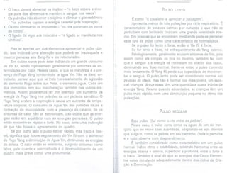 . o baço deverá alimentar os órgãos - "o baço separa a ener-
gia pura dos alimentos e mantém o sangue nos vasos".
. Os pulmões irão absorver o oxigênio e eliminar o gás carbônico
- "os pulmões captam a energia celestial pela respiração".
. Os rins eliminarão as impurezas - "os rins governam os poros
do corpo".
. O fígado dá vigor aos músculos - "o fígado se manifesta nos
tendões" .
Mas se apenas um dos elementos apresentar o pulso rápi-
do, isso indicará uma alteração que poderá ser inadequada e
mesmo perversa aos Zang-Fu a ele relacionados.
Em outros casos pode estar indicando um grande consumo
de Yin Ki, sendo representado geralmente por sintomas de en-
fermidades por calor. Nesses casos, o que se manifesta é a pre-
sença do Fogo Yang consumindo a água Yin. Não se deve, en-
tretanto, pensar aqui que se trata necessariamente da agressão
do elemento Fogo sobre sua Neta, o elemento Água. Cada um
dos elementos tem sua manifestação também nos outros ele-
mentos. Assim poderemos ter por exemplo um aumento da
energia de Fogo Yang nos pulmões de um paciente asmático. O
Fogo Yang acelera a respiração e causa um aumento da tempe-
ratura corporal. O consumo da Água Yin dos pulmões causa a
formação de mucosidade, com a presença de catarro. Se os
sintomas de calor não se exteriorizam, isso indica que as ener-
gias estão em equilíbrio com as energias perversas. O pulso
então encontra-se rápido e forte. No caso, seria uma indicação
de que não houve o agravamento do quadro.
Se por outro lado o pulso estiver rápido, mas frac6 e flexí-
vel, significa que houve esgotamento do Yin Ki com o aumento
do Fogo Yang e diminuição de Água Yin,diminuindo as energias
de defesa. O calor então se exterioriza, surgindo sintomas como
febre, pele quente e avermelhada e o desenvolvimento de um
quadro mais grave como uma pneumonia.
PULSO LENTO
É como "o cavaleiro a apreciar a paisagem".
Apresenta menos de três pulsações por ciclo respiratório. É
característico de pessoas calmas por natureza e que não se
perturbam com facilidade. Indicam uma grande serenidade inte-
rior. Em pessoas que se encontram meditando pode-se perceber
esse tipo de pulso como uma característica de normalidade.
Se o pulso for lento e forte, então o Yin Ki é forte.
Se for lento e fraco, há enfraquecimento do Yang externo.
Patologicamente, geralmente acusam sintomas de frio, pois
assim como ele congela os rios no inverno, também faz com
que o sangue e a energia se contraiam no interior dos vasos,
diminuindo seu fluxo normal. Sente-se então o pulso correndo
mais lentamente. O YangKi perde sua capacidade de movimen-
tar o sangue. O pulso lento pode ser considerado normal em
pessoas de idade, mas não é normal nos mais jovens, em espe-
cial crianças, já que essas têm uma quantidade quase infinita de
energia Yang. Mesmo quando adoentadas, as crianças têm um
pulso mais rápido, com uma diminuição pequena no ritmo das
pulsações.
PULSO REGULAR
Esse pulso "flui como o rio entre as pedras".
Nesse caso, o pulso corre como as águas de um rio tran-
qüilo que se move com suavidade, adaptando-se aos desvios
que surgem, como as pedras em seu caminho. Nada o perturba
e a tudo observa com desprendimento.
É também considerado como característico em um pulso
normal. Indica ritmo e estabilidade, existindo harmonia entre as
energias interna e externa, superficial e profunda, entre o forte e
o fraco. Também é sinal de que as energias dos Cinco Elemen-
tos estão circulando adequadamente dentro dos ciclos de Cria-
ção e Dominação.
 