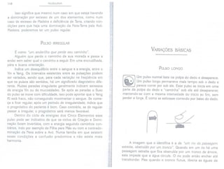 118 PULSOLOGIA
Isso significa que mesmo num caso em que esteja havendo
a dominação por excesso de um dos elementos, como num
caso de excesso de Madeira e deficiência de Terra, criando con-
dições para que haja uma dominação da Neta-Terra pela Avó-
Madeira, poderemos ter um pulso regular.
PULSO [RREGULAR
É como "um andarilho que perde seu caminho".
Alguém que perde o caminho de sua morada e passa a
andar sem saber qual o caminho a seguir. Em uma encruzilhada,
pára e busca orientação.
Indica um desequilíbrio entre o sangue e a energia, entre o
Yin e Yang. Os intervalos existentes entre as pulsações podem
ser variados, sendo que, para cada variação na freqüência em
que os pulsos são sentidos, há um significado diagnóstico dife-
rente. Muitas paradas irregulares geralmente indicam excessos
de energia Yin ou de mucosidades. Se após as paradas o fluxo
do pulso se move com dificuldade, isso pode apontar que o Yang
Ki está fraco, não conseguindo movimentar o sangue. Se come-
ça a ficar regular, após um período de irregularidade, indica que
o prognóstico do paciente é bom. Caso contrário, se de regular
passar a irregular, o prognóstico será menos favorável.
Dentro do ciclo de energias dos Cinco Elementos esse
pulso pode ser indicativo de que os ciclos de Criação e Domi-
nação foram invertidos, com a energia seguindo caminhos con-
trários, indo por exemplo de Filha para Mãe ou com a contrado-
minação da Neta sobre a Avó. Numa família em que existem
essas condições a confusão predomina e não existe mais
harmonia.
w
'"
..I
,í
,
I
,
.
t
j
t
j
I
i
.
VARIAÇÕES BÁSICAS
PULSO LONGO
[~ ] Um pulso normal bate na polpa do dedo e desaparece.
.' Um pulso longo permanece mais tempo sob o dedo e
C"!,- parece correr por sob ele. Esse pulso se inicia em uma
parte da polpa do dedo e "caminha" sob ela até desaparecer,
mantendo-se com a mesma intensidade do início ao fim, sem
perder a força. É como se estivesse correndo por baixo do dedo.
f
t
i
t
I
. éL
~
A imagem que o identifica é a de "um rio de passagem
estreita, obstruido por um tronco". Quando em um rio há uma
passagem estreita que fica obstruída por um tronco de árvore,
esta impede que a água circule. O rio pode então encher até
transbordar. Mas quando o tronco flutua, liberta as águas de
 