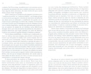 12 PULSOLOGIA
cuidados. Na China antiga, os práticos eram remunerados somen-
te enquanto as pessoas sob seus cuidados estivessem saudáveis.
Caso alguma delas adoecesse, ele nada recebia até que a saúde
dessa pessoa fosse recuperada.
Assim, antes que no Ocidente se divulgassem conceitos como
"medicina preventiva" ou "medicina holística", os chineses antigos
e outros povos que seguiam métodos de tratamento semelhantes
aos desse povo já conheciam e trabalhavam de acordo com a
noção de que a prevenção é a melhor das terapias. E é de acordo
com esse conceito que a Pulsologia encontra seu destaque, já que,
como método diagnóstico, quando bem aplicada pode proporcio-
nar um parecer do estado de um indivíduo numa determinada
situação. Isto é, por meio do exame dos pulsos de uma pessoa, é
possível determinar qual órgão aparenta um início de alteração
orgânica que poderá se agravar levando o indivíduo a adoecer.
Ciente dessa possibilidade, o médico que o avalia pode pro-
duzir um reforço nas suas energias, para prevenir a doença antes
mesmo que ela possa se instalar. Com outras terapias não-con-
vencionais como homeopatia, shiatsu, fitoterapia, aromaterapia,
etc., a medicina oriental vem chamando a atenção de toda a co-
munidade médica, que nela encontra soluções para o tratamento
de patologias para as quais não se obtém resultados satisfatórios
dentro da medicina tradicional alopática. Falta contudo uma com-
preensão maior dos mecanismos por meio dos quais a medicina
oriental atua na manutenção ou correção dos estados de saúde.
Com certeza, os anos que se seguem trarão muitas surpresas po-
sitivas, uma vez que as terapias alternativas vêm sendo cada vez
mais objeto de sérios estudos em todo o mundo na busca do es-
clarecimento e compreensão dessas ciências.
O desenvolvimento da medicina no Ocidente sempre favo-
receu o estudo da doença, e não do doente. Tanto é que atual-
mente conhecemos muito sobre os mecanismos de ação das
doenças; como elas penetram e atuam no organismo; qual o seu
tempo de incubação; quais os órgãos que são atingidos e como
são afetados. Os meios de diagnóstico se desenvolveram em um
ritmo fantástico. Contudo, não sabemos muito sobre como evitar
INTRODUÇÃO 13
ou curar muitas das doenças que conhecemos. Muitos também
são os médicos que hoje não são capazes de fazer um diagnóstico
adequado sem recorrer a exames complementares como radio-
grafias, tomografias, sorologias e outros exames, que, conforme
sua própria definição, deveriam complementar um diagnóstico do
profissional que os requisitou. Com isso, os custos de uma ava-
liação médica tornam-se cada vez maiores e distantes de uma
expressiva parcela da população que se ressente de profissionais
capazes de Ihes dar mais atenção do que solicitações de exames
ou prescrições de medicamentos que aliviam os sintomas das
enfermidades. A medicina ocidental privilegiaos recursos tecno-
lógicos em detrimento da perspicácia humana.
Diante disso ressalto a importância do estudo da Pulsologia
para os que dela se servem como meio de avaliação diagnóstica.
Não se deve considerar tal prática apenas como uma fábula em-
pregada pelos orientais que não possuíam outros meios de diag-
nosticar uma doença. Assim estaremos reagindo da mesma for-
ma como se reagiu à acupuntura, que era descartada como uma
prática científica séria pelos meios médicos apenas por não ser
compreendida, mas que atualmente já goza de reputação, com
muitos de seus mecanismos de ação sendo conhecidos e com-
provados. Se a Pulsologia não é muito empregada, é porque
ainda está envolvida por uma atmosfera de confusão e até da
mesma discriminação que antes tolhia o reconhecimento da
acupuntura.
o TAOíSMO
Percebe-se na cultura oriental uma grande influência de as-
pectos religiosos sobre os mais variados segmentos do pensa-
mento e do modo de vida dos povos. Desde a culinária e astrolo-
gia até o pensamento médico, temos exemplos de que a espiritu-
alidade era encarada no Oriente não como um plano distante da
vida cotidiana, mas como parte integrante de todas as manifesta-
ções diárias da vida de uma pessoa e de uma comunidade. Des-
 