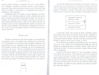 lGG rULQVLVU'I"
impulso dada ao sangue. O paciente fica com o rosto pálido e
sem vitalidade, apresenta confusão mental e pode chegar a
desmaiar. Nesse caso percebe-se o pulso curto e fraco em Fogo
Yang do coração, o que confirma o diagnóstico permitindo o
tratamento mais adequado.
Geralmente pode ser sentido no ponto Barriga nos recém-
nascidos e em crianças pequenas, sendo utilizado esse ponto
para a análise dos pulsos nessa faixa de idade. Isso porque a
energia nas crianças está centrada, podendo ser sentida no
pulso mais central dos punhos, mas em um adulto esse tipo de
pulsação não é normal, principalmente quando os pulsos dos
pontos vizinhos Polegar e Pés parecem desaparecer próximo a
ele, como se toda a pulsação estivesse concentrada exclusiva-
mente sobre ele.
PULSO LISO
Também chamado de pulso Escorregadio por normalmente
ser descrito como a "escorregarsob os dedos como uma péro-
la". A sensação de um pulso Liso e Escorregadio é dada por sua
semelhança com um "pequeno fluxo de água que corre sem
interrupções; quando dá a impressão de que irá desaparecer,
tornando a se encher". Temos a impressão de que esse pulso é
extremamente rápido, mas na verdade trata-se de pulsos que
correm um seguido imediatamente por outro. Quando sentimos
um pulso correndo sob nosso dedo, eis que logo a seguir vem
outro pulso. Como se estivesse sempre presente. Na verdade
são pulsos que seguem enchendo-se sempre, sem interrupções.
,.,. I
, "I
O pulso liso pode vir acompanhado por sintomas e sinais de
umidade que se condensa por um excesso de Yang, causando
crises respiratórias como bronquites ricas em mucosidade, indi-
gestão e alterações de pele. Esse pulso está freqüentemente
associado aos quadros de calor-umidade no Aquecedor Superior.
Aquecedor Superior:
pulmões e pele
Aquecedor Médio
Aquecedor Inferior
O paciente nesse caso apresenta febre moderada, geral-
mente pela manhã, dores de cabeça, temor ao frio, opressão no
peito e dores nos braços e pernas, ausência de transpiração,
sonolência e falta de apetite, diarréia ou barulhos intestinais (bor-
borigmo), além do pulso liso em Metal ou Terra.
É encontrado em pessoas recuperando-se de uma doença
crônica ou com indício de um problema de saúde que está se
instalando progressivamente. Se estiver rápido, indica sinal de
"plenitude de calor". Se estiver acelerado, surgem medos, ansie-
dade e pesadelos.
Pode ser sinal de boa saúde, em que as energias nutriente
e de defesa são prósperas. Nas gestantes é sinal de abundância
e harmonia de sangue e energia. Isso significa que a gestação
segue satisfatoriamente. O pulso torna-se liso indicando que há
uma outra pulsação presente que faz com que a pulsação nor-
mal torne-se mais rápida, mas em vez de sentirmos duas pulsa-
ções distintas, percebemos uma pulsação que parece se repetir
sem intervalos distintos.
 