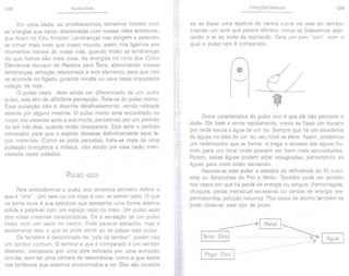 128 PULSOLOGIA
Em certa idade, ao envelhecermos, tomamos contato com
as energias que estão relacionadas com nossas vidas anteriores,
que ficam no Céu Anterior. Lembranças nos atingem e parecem
se tornar mais reais que nosso mundo; assim nos ligamos aos
momentos iniciais de nossa vida, quando então as lembranças
do que fomos são mais vivas, As energias no ciclo dos Cinco
Elementos escoam de Madeira para Terra, alimentando nossas
lembranças, emoção relacionada a este elemento, para que não
se acumule no fígado, gerando revolta ou raiva nesse importante
estágio da vida.
O pulso vazio deve ainda ser diferenciado de um outro
pulso, este sim de dificílimapercepção. Trata-se do pulso morto.
Essa pulsação não é descrita detalhadamente, sendo relatada
apenas por alguns mestres. O pulso morto seria encontrado no
corpo das pessoas após a sua morte, persistindo por um período
de até três dias, quando então desaparece. Este seria o período
necessário para que o espírito deixasse definitivamente seus la-
ços materiais. Como se pode perceber, trata-se mais de uma
pulsação energética e mística, não sendo por essa razão men-
cionada neste trabalho.
PULSO OCO
Para entendermos o pulso oco devemos primeiro definir o
que é "oco". Um vaso ou um copo é oco, se estiver vazio. O que
os torna ocos é sua estrutura que apresenta uma forma externa
sólida e palpável com um espaço vazio no meio. Um pulso vazio
tem e'ssas mesmas características. Dá a sensação de um pulso
cheio com um vazio no centro. Pode parecer estranho, mas é
exatamente isso o que se pode sentir ao se palpar este pulso.
Ele também é denominado de "pele de tambor", porém não
um tambor comum. O tambor a que é comparado é um tambor
tibetano, composto por uma pele esticada por uma armação
circular, sem ter uma câmara de ressonância, como a que existe
nos tambores que estamos acostumados a ver. Eles são tocados
VARIAÇÕES BÁSICAS 129
ao se bater uma espécie de vareta curva na pele do tambor
criando um som que parece afônico, como se falássemos aspi-
rando o ar ao invés de expirando. Gera um som "oco", com o
qual o pulso oco é comparado.
o
-L
~-
~
Outra característica do pulso oco é que ele não percorre o
dedo. Ele bate e some rapidamente, como se fosse um buraco
por onde escoa a água de um rio. Sempre que há um excedente
de águas no leito de um rio, seu nível se eleva. Assim, avistamos
um redemoinho que se forma e traga o excesso das águas flu-
indo para um local onde possam ser bem mais aproveitadas.
Porém, essas águas podem estar estagnadas, pervertendo as
águas para onde estão escoando.
Associa-se esse pulso a estados de deficiência do Ki nutri-
ente ou Síndromes de Frio e Vento. Também pode ser sentido
nos casos em que há perda de energia ou sangue, (hemorragias,
choques, perda menstrual excessiva) ou perdas de energia (es-
permatorréia, polução noturna). Nos casos de aborto também se
pode observar esse tipo de pulso.
ITerra
~IMetall~ I
I Fogo: Oco 1- -- - -- -- -- - -- - - - --
Água I
 