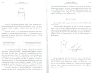 132 PULSOLOGIA
.----...
' '" /
Há duas importantes variações desse pulso. Pode-se senti-
10apenas no início e no final da polpa do dedo, como "um gato
saltando". Outra variação é o pulso tenso, que será descrito a
seguir.
Pode ser devido a um desequílíbrio energético das cinco
emoções ou a uma deficiência do Yang Ki. Nos idosos é normal
nos meses de outono ou inverno, devido à diminuição do Yang
Ki nessas estações.
I Umidade em Fogo I t I Vazio de sangue em Terra I
A umidade em coração do Fogo causa um quadro de
depressão, sendo confirmada a presença desse agente perverso
pelo pulso fino em Fogo. Formam-se mucosidades que impe-
dem o progresso do Yang Ki e do sangue, causando agitação,
palpitações, sonhos intranqüilos. O pulso fino nos diz que Terra
está sendo pouco alimentada por Yang Ki, gerando frio interno,
com a diminuição da produção do sangue pelo baço-pâncreas.
A perda de energia Hsue (sangue) e o ataque do frio do baço
pode atingir o Shen, causando choros sem causa conhecida,
perda de memória ou alterações da personalidade e do humor.
Em idosos esse quadro pode surgir devido a uma queda da
energia vital do Shen, ocasionando sintomas relacionados às
V,A,RIAÇÓES BÁSICAS 133
Síndromes de Senilidade. A umidade de Fogo pode ser elimina-
da ao se praticarem técnicas apropriadas de exercícios, tais
como o Tai Chi Chuan, o Tao Chi ou o Ki Gong, que evitam que
a umidade permaneça estagnada, circulando e refrescando os
órgãos internos dos três aquecedores.
PULSO TENSO
É um pulso fino e rugoso, "como uma corda torcida sobre
ela mesma".
Está associado às doenças do frio. O inverno congela os
lagos e rios, o que dificulta a sua travessia. Sua superfície é lisa,
o que caracteriza a palpação desse pulso como fino, pois escor-
rega no dedo. Mas como o frio dificulta a passagem do Ki e do
sangue, como faz com as águas de um rio, torna também o
pulso tenso.
~
~
---/
t>C><:>C>Ç>
Uma estagnação dos alimentos, com numa intoxicação ali-
mentar, alimentos em demasia ou excesso na ingestão de bebi-
das alcoólicas, pode enfraquecer o baço e o estômago. Com
isso, a Ying Ki (energia nutriente) não consegue circular adequa-
damente pelos meridianos e vasos, favorecendo a formação do
pulso tenso em Terra.
 