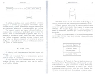 134 PULSOLOGIA
I Fígado 1- - - - - --+ I Terra - Pulso tenso I
1
~
A deficiência do baço pode causar deficiência em Meta!,
atingindo os pulmões que, por estarem relacionados à pele,
causam alergias cutâneas. Pode também atingir o intestino gros-
so, que perde o seu controle e causa evacuações sem controle.
No caso do paciente que ingere bebidas alcoólicas ou
medicamentos em demasia, o fígado pode gerar excessos, ata-
cando a Terra, causando dispepsias ou gastrites. Se a causa da
estagnação permanecer sobre o fígado, este acaba por armaze-
nar o sangue em excesso, o qual por não estar circulando perde
sua função e se deteriora, causando um aumento do tamanho
do fígado e a alteração de sua estrutura tecidual, caracterizando
um quadro de cirrose hepática.
PULSO EM CORDA
o pulso em corda possui elementos dos pulsos rugoso, fino
e tenso.
Vibra sob nosso dedo "como se este estivesse apoiado
sobre as cordas de uma cítara".
É um pulso longo em que se sentem várias ondulações
isoladas. Não é um pulso que enche o dedo, mas fica restrito a
uma fina linha delgada.
I
á
"I
VARIAÇÕES BÁSICAS 135
Nos casos em que há um desequilíbrio do Ki do fígado, é
comum encontrarmos esse pulso no ponto do elemento Madeira.
O fígado, segundo os princípios da medicina oriental, serve
como uma espécie de mediador das energias, do sangue, dos
alimentos e das emoções. Eis por que deve estar sempre em um
estado de flexibilidade, para evitar que o corpo se desequilibre e
enfraqueça.
Um pulso em corda indica que há uma perda da disposição
das energias internas, o que pode provocar o desenvolvimento
de várias doenças.
Na Síndrome de Plenitude de Fogo do fígado, se encontrar-
mos esse pulso em Madeira indica que está ocorrendo uma ele-
vação do excesso do fígado transformado em Fogo. Este se ele-
va rapidamente para a parte superior do corpo, o que é sentido
no pulso de Madeira como um pulso em corda vibrante. São
relatados sintomas adicionais de cefaléias, vertigens, rosto e
Aquecedor Superior
'"
Aquecedor Médio:
Fogo do fígado
Aquecedor Inferior
 