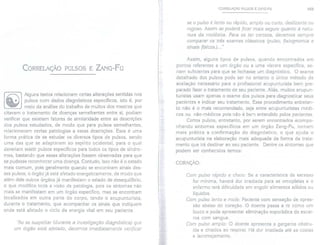 CORRELAÇÃO PULSOS E ZANG-FU
Alguns textos relacionam certas alterações sentidas nos
pulsos com dados diagnósticos específicos, isto é, por
meio da análise do trabalho de muitos dos mestres que
citavam o tratamento de doenças semelhantes entre si, podiam
verificar que existiam fatores de similaridade entre as descrições
dos pulsos estudados, de modo que para pulsos semelhantes,
relacionavam certas patologias a essas descrições. Essa é uma
forma prática de se estudar os diversos tipos de pulsos, sendo
uma das que se adaptaram ao espírito ocidental, para o qual
deveriam existirpulsos específicos para todos os tipos de síndro-
mes, bastando que essas alterações fossem observadas para que
se pudesse reconhecer uma doença. Contudo, isso não é o estado
mais comum, pois geralmente quando se encontram sinais des-
ses pulsos, o órgão já está afetado energeticamente, de modo que
além dele outros órgãos já manifestam o estado de desequilíbrio,
o que modifica toda a visão da patologia, pois os sintomas não
mais se manifestam em um órgão específico, mas se encontram
localizados em outra parte do corpo, tendo o acupunturista,
durante o tratamento, que acompanhar os sinais que indiquem
onde está afetado o ciclo da energia vital em seu paciente.
'/0 se suspeitar (durante a investigação diagnóstica) que
um órgão está afetado, devemos imediatamente verificar
CORRELAÇÃO PULSOS E ZANG.FU 165
se o pulso é lento ou rápido, amplo ou curto, deslizante ou
rugoso. Assim se poderá ficar mais seguro quanto à natu-
reza da moléstia. Para se ter certeza, devemos sempre
comparar os três exames clássicos (pulso, fisiognomia e
sinais físicos.)..."
Assim, alguns tipos de pulsos, quando encontrados em
pontos referentes a um órgão ou a uma víscera específica, se-
riam suficientes para que se fechasse um diagnóstico. O exame
detalhado dos pulsos pode ser no entanto o único método de
avaliação necessário para o profissional acupunturista bem pre-
parado fazer o tratamento de seu paciente. Aliás, muitos acupun-
turistas usam apenas o exame dos pulsos para diagnosticar seus
pacientes e indicar seu tratamento. Esse procedimento entretan-
to não é o mais recomendado, seja entre acupunturistas médi-
cos ou não-médicos pois não é bem entendido pelos pacientes.
Certos pulsos, entretanto, por serem encontrados acompa-
nhando sintomas específicos em um órgão Zang-Fu, tornam
mais prática a confirmação do diagnóstico, o que ajuda o
acupunturista na elaboração mais adequada da forma de trata-
mento que irá destinar ao seu paciente. Dentre os sintomas que
podem ser conhecidos temos:
CORAÇAO:
Com pulso rápido e cheio: Se a característica de excesso
for mínima, haverá dor irradiada para as omoplatas e o
enfermo terá dificuldade em engolir alimentos sólidos ou
líquidos.
Com pulso lento e mole: Paciente com sensação de opres-
são abaixo do coração. O doente passa a rir como um
louco e pode apresentar eliminação esporádica de escar-
ros com sangue.
Com pulso amplo: O doente apresenta a garganta obstru-
ída e chiados ao respirar. Há dor irradiada até as costas
e lacrimejamento.
 
