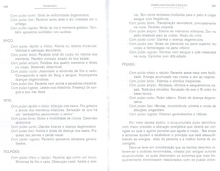 166 PULSOLOGIA CORRELAÇÃO PULSOS E ZANG-FU 167
Com pulso curto: Sinal de enfermidade degenerativa.
Com pulso liso: Paciente sente sede e dor irradiada até o
umbigo.
Com pulso rugoso: Perda da voz e membros gelados. Tam-
bém apresenta zumbidos nos ouvidos.
nia. Tem dores lombares irradiadas para o peito e cospe
sangue com freqüência.
Com pulso lento: Transpiração abundante, principalmente
na nuca. Paralisia corporal.
Com pulso amplo: Edema de membros inferiores. Dor no
peito irradiada para as costas. Medo do calor.
Com pulso curto: Diarréia e doença degenerativa.
Com pulso liso: Sinais de plenitude na parte superior do
corpo e hemorragias na parte inferior.
Com pulso rugoso: Vômitos com sangue e pele ressecada
na nuca. Caminha com dificuldade.
BAÇO:
Com pulso rápido e cheio: Atonia ou tetania muscular.
Vômitos e salivação abundante.
Com pulso lento: Paralisia total do corpo ou restrita aos
membros. Mantém contudo estado de boa saúde.
Com pulso amplo: Paralisia dos quatro membros e dores
no corpo. Distensão abdominal.
Com pulso curto: Associado a sintomas de frio e calor.
Corresponde a vazio de Yang e sangue. Acompanha
doenças degenerativas.
Com pulso liso: Paciente com anúria e parasitose intestinal.
Com pulso rugoso: Lesões nos intestinos. Presença de san-
gue e pus nas fezes.
FÍGADO:
Com pulso rápido e cheio: Infecção nos ossos. Pés gelados
e atonia dos membros inferiores. Sensação de que há
um "animalzinho percorrendo o ventre".
Com pulso lento: Dores e imobilidade da coluna. Distensão
abdominal.
Com pulso curto: Diarréia intensa e doença degenerativa.
Com pulso liso: Anúria e sinais de doença nos ossos. Fra-
queza nas pernas e perda visual.
Com pulso rugoso: Paciente apresenta abcessos genera-
lizados.
Com pulso cheio e rápido: Paciente sente raiva com facili-
dade. Energia acumulada nas costas e dor ao respirar.
Com pulso lento: Edemas e vômitos freqüentes.
Com pulso amplo: Abcessos, vômitos e sangramentos na-
sais. Testículos retraídos. Sensação de que o Ki sobe do
baixo-ventre.
Com pulso curto: Muitocatarro. Sinais de doença degene-
rativa.
Com pulso liso: Hérnias, incontinência urinária e sinais de
afecções urogenitais.
Com pulso rugoso: Edemas generalizados e cãibras.
RINS:
Com pulso cheio e rápido: Paciente age como um louco.
Sintomas de frio e calor. Obstrução nasal. Apatia e aste-
Por meio desses dados, o acupunturista pode identificar
com maior precisão a alteração energética que deverá ser cor-
rigida ou qual o agente perverso que agride o corpo. Tais sinais
e sintomas ajudam a estabelecer o princípio que está desequili-
brando as energias vitais do paciente e a melhor forma de ser
corrigido.
Deve-se levar em consideração que os trechos descritos re-
ferem-se a análises encontradas, citadas por antigos autores
acupunturistas, os quais descreviam os sintomas que mais fre-
qüentemente encontravam relacionados com os pulsos chine-
PULMOES:
 