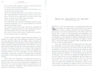 170 PULSOLOGIA
Se os pulsos estão desiguais, tanto em plenitude quanto
no uazio, deuem-se aplicar sangrias.
Se não há nem uazio nem plenitude, recomenda-se o pun-
cionamento dos pontos King.
Se há uma grande diferença entre os pulsos de Tsri Hao e
Ran Ying equiualente a quatro uezes, mais ou menos am-
plos, é sinal de que o prognóstico é sombrio. Assim, para
todos os casos, se há uazio, deue-se tonificar.
Se há plenitude, deue-se dispersar.
Se o pulso está mole, tonifica-se aplicando moxas ou pres-
creuendo fito terapia. Se o Ki está debilitado no interior,
aplicam-se apenas moxas.
Se o pulso é muito fino e forte, há sinal de congestão de
sangue em algumas partes do corpo, deuendo-se puncio-
nar para atrai-Ia para um local mais fauoráuel.
Se o pulso é fraco, porém amplo, mostra que os transtor-
nos de energia estão se acalmando."
SINAIS DE AGRAVAMENTOOU MELHORA
o exame dos pulsos tem um grande valor dentro da
avaliação do estado clínico dos pacientes não apenas
por indicar o agente causador de uma patologia ou
para propor uma linha de tratamento que lhe seja a mais ade-
quada, mas, o que é o mais importante, por possibilitar uma
averiguação imediata dos resultados obtidos em cada caso. Se
as energias que não estavam circulando adequadamente pelo
organismo passarem a percorrer novamente os órgãos e meridi-
anos, o pulso será capaz de averiguar essas mudanças de acor-
do com o que se está querendo.
Com isso podemos fazer um prognóstico de cada caso.
Um prognóstico é um juízo médico baseado em um diagnós-
tico acerca da evolução de uma doença. Não se trata de uma
adivinhação, mas de um estudo que se faz do estado de cada
paciente, que depende do acompanhamento e de um diag-
nóstico inicial bem realizado. O conhecimento que se deve ter
da doença e dos mecanismos capazes de diagnosticá-Ia tor-
nam-se dessa forma de suma importância para se realizar um
bom prognóstico. Há uma frase escrita no Sun Tzu, "AsArtes
da Guerra", que um bom guerreiro sabe onde e quando o ini-
migo irá atacar com semanas de antecedência. Assim como
numa guerra, ao travarmos a batalha contra uma doença de-
vemos sempre estar cientes de todos os passos que nosso
Como se pode perceber existem diversos modos de se
analisar um pulso, mas o que realmente importa é a maneira
com que eles são usados. Se um médico pede um exame de
sangue (hemograma) é porque sabe o que o exame poderá dizer
sobre o estado de saúde de seu doente. Não sabendo o que os
dados desse exame lhe informam, este será apenas um pedaço
de papel com alguns números sem sentido. Caso desejemos
realmente, usar a Pulsologia como um método de diagnóstico,
devemos conhecê-ia em sua totalidade, ou esse método será
incompleto, como seria um exame de sangue para um médico
que apenas o solicita para saber se o paciente está ou não com
anemia.
Assim como um hemograma, os pulsos servem como um
excelente meio de se complementar os dados que obtemos dos
pacientes por meio de outros mecanismos de diagnose e da
anamnese. É no conjunto desses fatores que podemos ter uma
visão mais profunda e detalhada sobre o estado de saúde do
paciente e orientar seu tratamento.
 