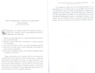CINCO PROIBiÇÕES À PRÁTICA DA ACUPUNTURA PELOS PULSOS 177
CINCO PROIBiÇÕESÀ PRÁTICADA ACUPUNTURA
PELOS PULSOS
Um tratamento nesse caso não se baseia apenas em um
diagnóstico que um médico faz de um paciente, mas torna-se
um mecanismo capaz de avaliar imediatamente o estado bioe-
nergético de cada paciente, permitindo saber se o tratamento
que está sendo posto em prática é o mais acertado ou se serão
necessárias modificações quanto ao tratamento proposto. Lem-
brando que na medicina oriental o paciente é que está sendo
tratado, procura-se assegurar seu estado de equilíbrio dinâmico.
Segundo um antigo tratado de medicina chinesa, o
Ling Shu, existiriam cinco contra-indicações quanto à
aplicação da acupuntura:
1. Quando o pulso está calmo e o doente apresenta a tempera-
tura corporal elevada.
2. Quando o pulso está cheio e turbulento e o doente transpira
em abundância.
3. Se o pulso for amplo e forte e o paciente apresentar diarréia.
4. Enfermo com febre alta e pulso indicando diminuição ou
vazio do Ki do estômago.
5. Pulso forte e resistente, apesar de o paciente apresentar febre
e calafrios intercalados.
Essas observações são de grande valia ao se acompanhar
o tratamento de um paciente, pois permitem que o terapeuta
saiba quais os resultados que pode vira esperar durante o tra-
tamento que está realizando. Contudo, costumo dizer que mais
do que uma contra-indicação, o que se deve ter em casos como
esses seria um maior cuidado e atenção durante o tratamento
do paciente. Não existiriam contra-indicações absolutas na me-
dicina chinesa, mas sim cuidados absolutos.
 