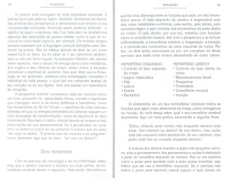 18 PULSOLOGIA
o poema está carregado de forte impressão sensorial. É
preciso que suas palavras sejam "sentidas" permitindo-se libertar
das amarras dos pensamentos e sentimentos que limitem a sua
compreensão completa. Somente assim pode-se entender o
espírito de quem o escreveu. Isso fica mais claro ao analisarmos
algumas das descrições de pulsos citadas, como a que se en-
contra no início deste capítulo, por exemplo. Os mestres antigos
sempre souberam que a linguagem possuía limitações para des-
crever os pulsos. Não se tratava apenas de dizer se um pulso
estava forte ou fraco, ou de saber se o seu batimento apresen-
tava ou não um ritmo regular. As pulsações refletiam não apenas
esses aspectos, mas o estado de energia dentro dos meridianos,
dos órgãos e das vísceras do corpo, assim como a situação
emocional e espiritual do paciente. Isso quer dizer que a Pulso-
logia ao ser praticada, realizava uma investigação compJeta e
individual de cada pessoa, a qual não era composta apenas de
seu coração ou de seu fígado, nem era apenas um reservatório
de emoções.
A perspectiva oriental considerava cada ser humano como
um todo, possuidor de capacidades físicas, mentais e espirituais
que interagiam entre si de forma dinâmica e harmônica, como
nos movimentos do Tai Chi Chuan - exercícios de artes marciais
chinesas em que as energias primordiais do Universo seguem um
ciclo incessante de transformações, vistos na seqüência de seus
movimentos. Para isso o médico oriental deveria ter acesso a mais
informações do que aparentemente lhe é apresentado ao tocar
com os dedos os pulsos de seu paciente. É preciso que ele saiba
"ver com os dedos". É preciso que e!e comece a se perguntar:
como descrever algo que se deve "ver com os dedos"?
DOIS HEMISFÉRIOS
Com os avanços da neurologia e da neurofisiologia, sabe-
mos que o cérebro humano é dividido em duas partes, os he-
misférios cerebrais direito e esquerdo. Mais ainda, descobrimos
INTRODUÇÃO 19
que há uma diferença entre as funções que cada um dos hemis-
férios exerce. O lado esquerdo do cérebro é responsável pela
fala, pelas habilidades numéricas, pela escrita, pela leitura, pelo
raciocínio lógico e pelo controle dos movimentos da parte direita
do corpo. O lado direito, por sua vez, trabalha com funções
como a consciência musical, lida com a perspectiva e as formas
tridimensionais, a consciência artística, a imaginação, a intuição
e o controle dos movimentos da parte esquerda do corpo. Por
fim, os dois lados comunicam-se por um complexo de fibras
nervosas que existe entre ambos denominado de corpo caloso.
HEMISFÉRIO ESQUERDO
o Controle do lado esquerdo
do corpo
. Lógica matemática
. Fala
o Leitura
o Escrita
. Raciocínio
HEMISFÉRIO DIREITO
o Controle do lado direito do
corpo
o Reconhecimento facial
. Perspectiva
. Criatividade
. Consciência musical
. Intuição
o predomínio de um dos hemisférios cerebrais indica as
funções que agem mais ativamente no modo como interagimos
no mundo. Se você deseja saber qual o seu hemisfério cerebral
dominante, faça um teste prático escrevendo a seguinte frase:
"Estou olhando para minha mão enquanto escrevo esta
frase. Sou canhoto ou destro? Se sou destro, meu pulso
está reto enquanto estou escrevendo. Se sou canhoto, meu
pulso está reto ou curvado enquanto escrevo."
A maioria dos destros mantém o pulso reto enquanto escre-
ve, pois o processamento dos pensamentos e ações é elaborado
a partir do hemisfério esquerdo do cérebro. Mas se um canhoto
curva o pulso para escrever com a mão quase invertida, isso
indica que ele usa o hemisfério esquerdo. Se o canhoto não
dobra o pulso para escrever, estará usando o lado direito do
 