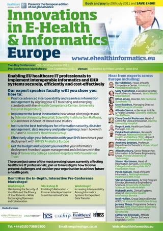 Presents the European edition                    Book and pay by 29th July 2011 and SAVE £400!




    Innovations
                      of our global series:




    in E-Health
    & Informatics
    Europe www.ehealthinformatics.eu
    Two Day Conference: 21st–22nd September 2011
    Pre-Conference Workshops: 20th September 2011 | Venue: Doubletree by Hilton London - West End

    Enabling EU healthcare IT professionals to         Hear from experts across
    implement interoperable informatics and EHR        Europe including:
                                                          Bernd Blobel, Head, eHealth
    systems securely, efficiently and cost-effectively    Competence Center, University
                                                                                             Hospital Regensburg
    Our expert speaker faculty will you show you                                             Sally Stansfield, Executive Director,
                                                                                             Health Metrics Network, World Health
    how to:                                                                                  Organization
    t	Practice advanced interoperability and seamless information                            Otto Larsen, Director, NSI (National
      management by aligning your ICT to existing and emerging                               Sundheds-IT)
      standards with the eHealth Competence Center, University                               Uwe Buddrus, Managing Director,
                                                                                             HIMSS Analytics Europe
      Hospital Regensburg                                                                    Alberto Sanna, e-Services for Life
                                                                                             & Health Director, Scientific Institute
    t	Implement the latest innovations: hear about pilot projects run                        San Raffaele
      by Odense University Hospital, Scientific Institute San Raffaele,                      Claus Duedal Pedersen, Head of
      NSI and more in 5 best-of-breed case studies                                           Centre for Clinical Innovation, Odense
                                                                                             University Hospital
    t	Institute the best techniques for information security, disaster                       Roger Lamb, Healthcare Sector
      management, data recovery and patient privacy: learn how with                          Manager, GS1 UK
      HL7 and St.Vincent’s Healthcare Group                                                  Pekka Ruotsalainen, Research
                                                                                             Professor, National Institute for
    t	Effectively align your informatics with your EHR: benchmark your                       Health and Welfare (THL), Adjunct
                                                                                             Professor, University of Tampere
      deployment with HIMSS Analytics Europe                                                 Anthony Brookes, Professor,
    t	Get the budget and support you need for your informatics                               Department of Genetics, University of
                                                                                             Leicester
      deployment from both upper management and clinicians with the                          Allan Hanbury, Senior Researcher,
      help of University College London Hospitals NHS Foundation                             Information & Software Engineering
                                                                                             Group, Vienna University of
      Trust                                                                                  Technology
    These are just some of the most pressing issues currently affecting                      Simon Mortimore, Head of
                                                                                             Information Services, University
    healthcare IT professionals; join us to investigate how to solve                         College London Hospitals NHS
    present challenges and position your organisation to achieve future                      Foundation Trust
    e-health goals.                                                                          Peter Russell, Head of Health
                                                                                             Informatics, Nottinghamshire
                                                                                             Healthcare NHS Trust
    Don’t Miss the In-Depth, Interactive Pre-Conference                                      Stefan Sauermann, Acting Program
    Workshops!                                                                               Director, Biomedical Engineering
    Workshop A                    Workshop B                  Workshop C                     Sciences, University of Applied
                                                                                             Sciences Technikum Wien
    Maintaining the Security of   Enabling Collaboration –    Increasing Interoperability
                                                                                             Richard Lewis, Clinical Systems
    Your Data and the Privacy     From an Interdepartmental   Among Informatics              Analyst, Hampshire Health
    of Your Patients – While      to an International Scale   Systems for Expedient          Informatics Service
    Encouraging Openness                                      Data Transfer                  Neal Mullen, Group Deputy Director
    and Collaboration                                                                        of ICT, St. Vincent’s Healthcare Group
                                                                                             Jeremy Thorp, Programme Delivery
Media Partners
                                                                                             Director, NHS Information Reporting
                                                                                             Services (NIRS) DH Informatics
                                                                                             Directorate
                                                                                             Catherine Chronaki, Affiliate
                                                                                             Director, HL7, Senior Software
                                                                                             Engineer, FORTH

    Tel: +44 (0)20 7368 9300                    Email: enquire@iqpc.co.uk                   Web: ehealthinformatics.eu
 