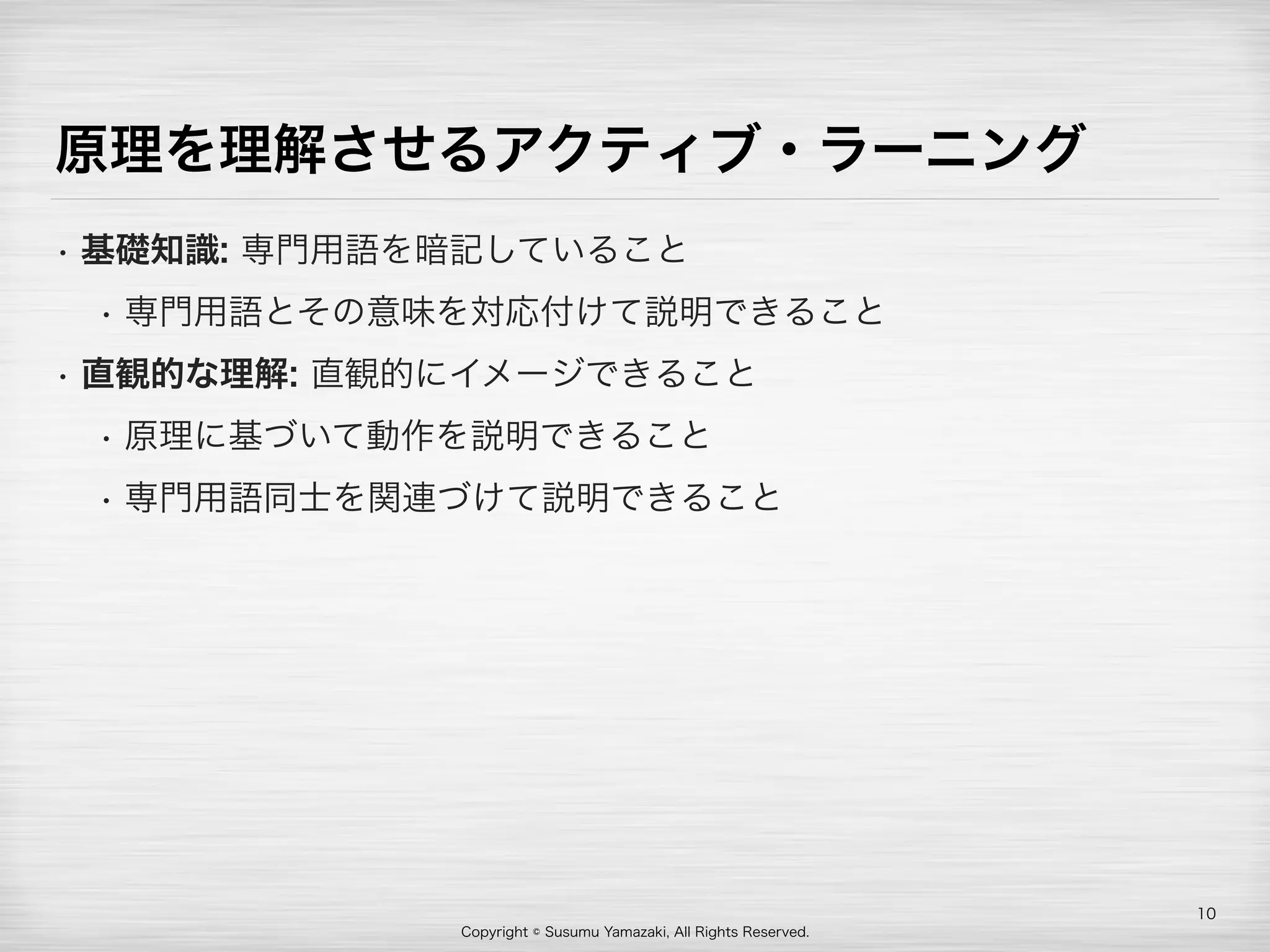 Copyright © Susumu Yamazaki, All Rights Reserved.
原理を理解させるアクティブ・ラーニング
• 基礎知識: 専門用語を暗記していること
• 専門用語とその意味を対応付けて説明できること
• 直観的な理解: 直観的にイメージできること
• 原理に基づいて動作を説明できること
• 専門用語同士を関連づけて説明できること
10
 