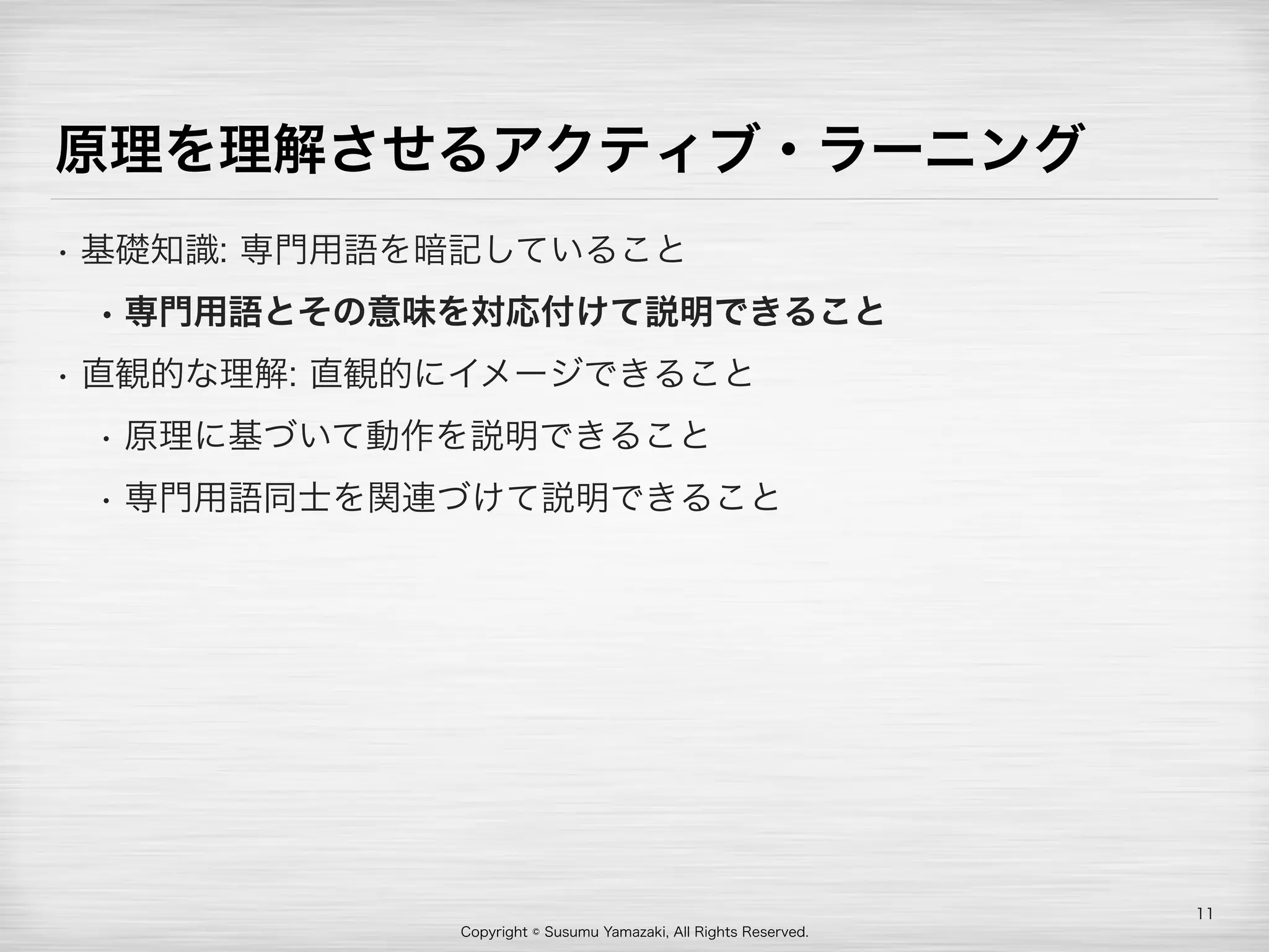 Copyright © Susumu Yamazaki, All Rights Reserved.
原理を理解させるアクティブ・ラーニング
• 基礎知識: 専門用語を暗記していること
• 専門用語とその意味を対応付けて説明できること
• 直観的な理解: 直観的にイメージできること
• 原理に基づいて動作を説明できること
• 専門用語同士を関連づけて説明できること
11
 