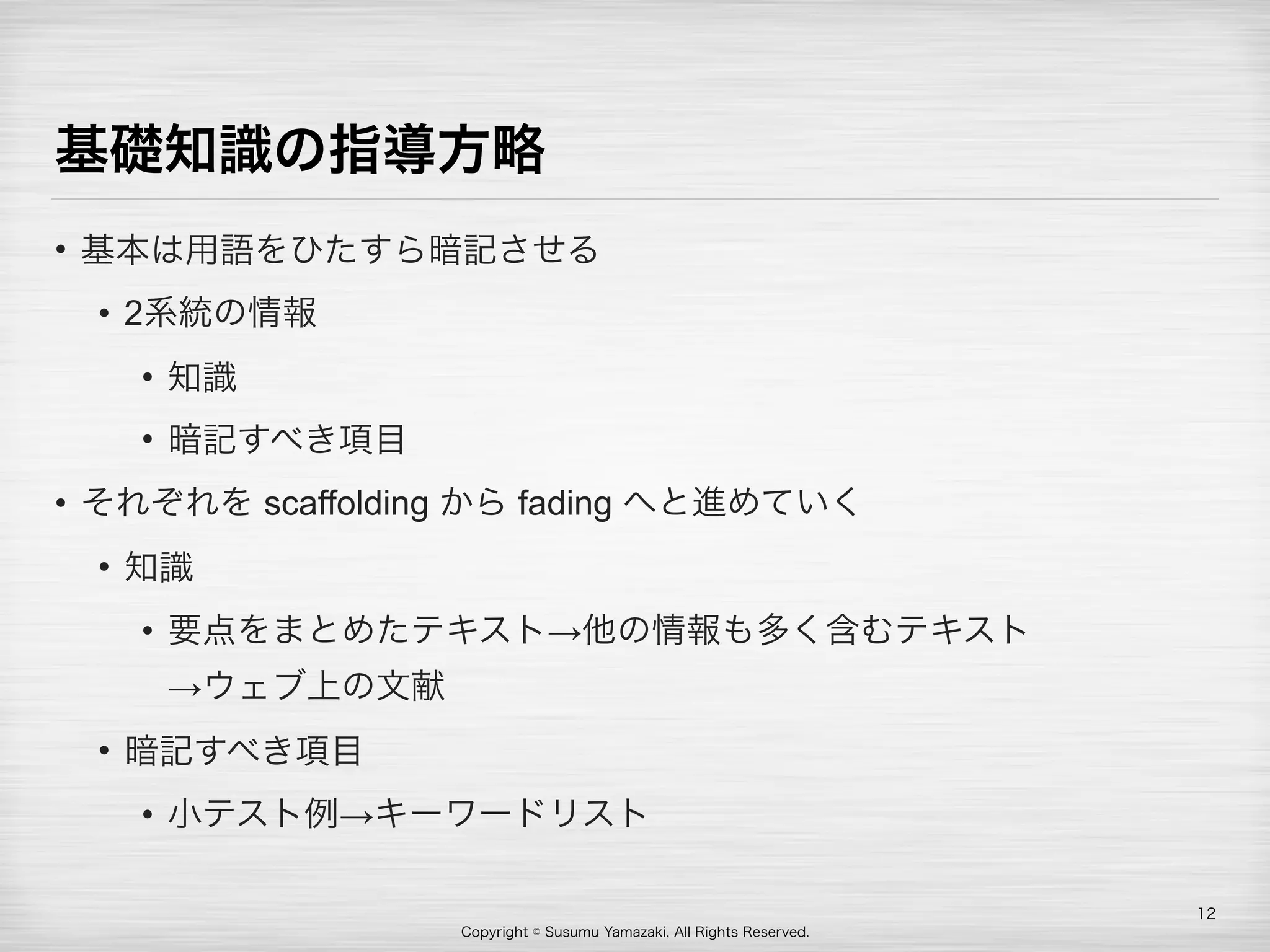 Copyright © Susumu Yamazaki, All Rights Reserved.
基礎知識の指導方略
• 基本は用語をひたすら暗記させる
• 2系統の情報
• 知識
• 暗記すべき項目
• それぞれを scaffolding から fading へと進めていく
• 知識
• 要点をまとめたテキスト→他の情報も多く含むテキスト 
→ウェブ上の文献
• 暗記すべき項目
• 小テスト例→キーワードリスト
12
 