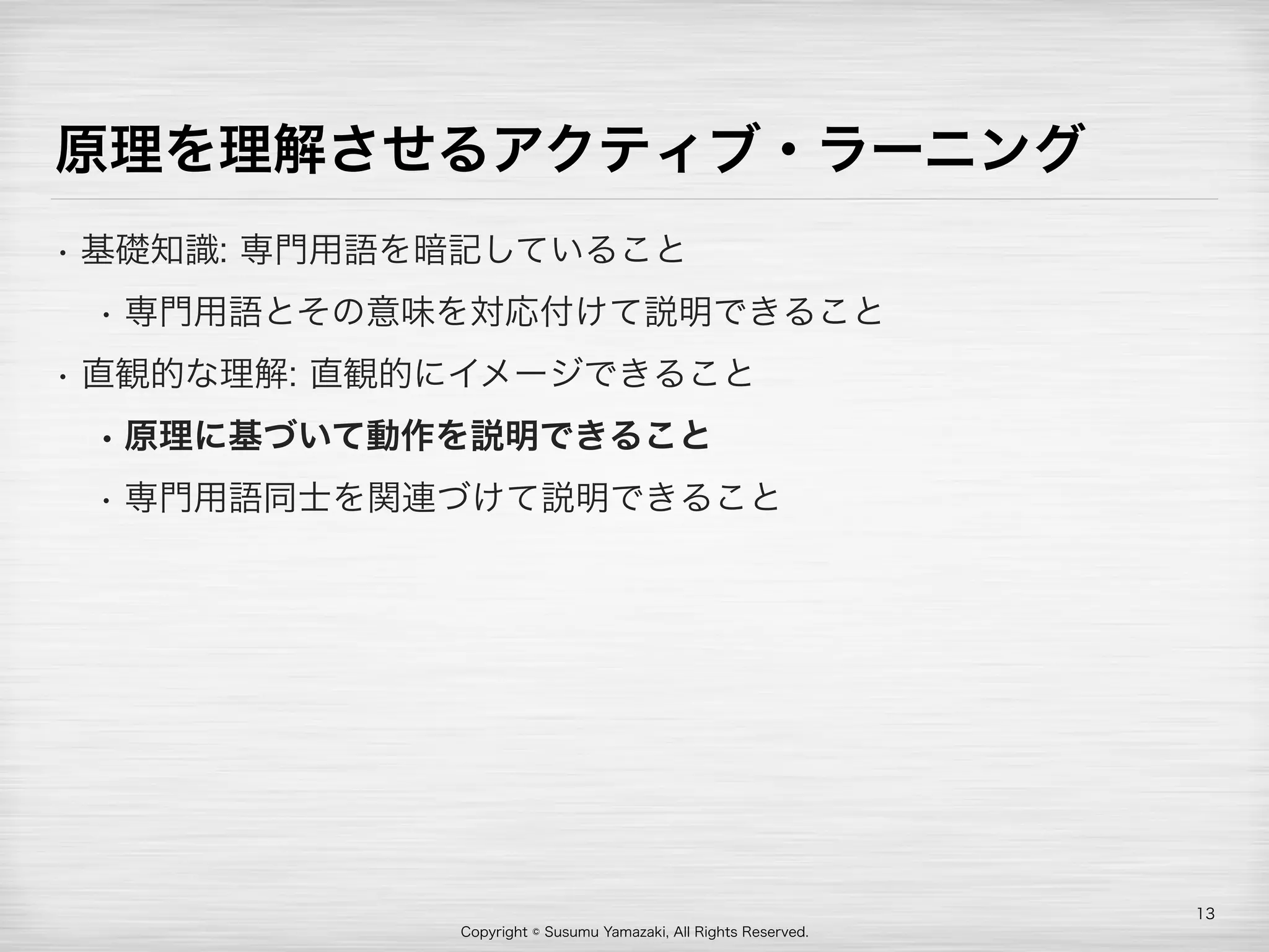 Copyright © Susumu Yamazaki, All Rights Reserved.
原理を理解させるアクティブ・ラーニング
• 基礎知識: 専門用語を暗記していること
• 専門用語とその意味を対応付けて説明できること
• 直観的な理解: 直観的にイメージできること
• 原理に基づいて動作を説明できること
• 専門用語同士を関連づけて説明できること
13
 