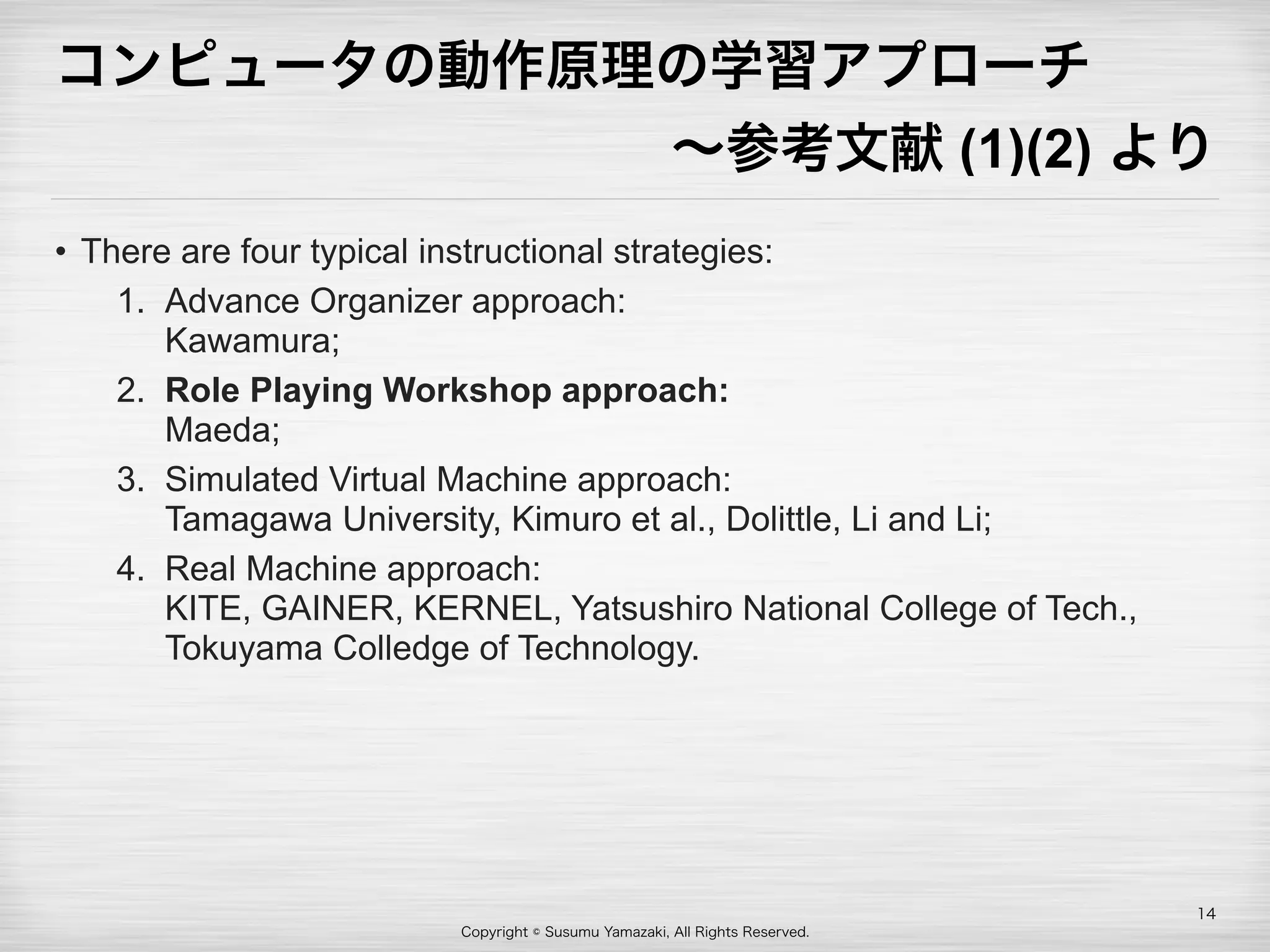 Copyright © Susumu Yamazaki, All Rights Reserved.
コンピュータの動作原理の学習アプローチ
∼参考文献 (1)(2) より
• There are four typical instructional strategies:
1. Advance Organizer approach: 
Kawamura;
2. Role Playing Workshop approach:  
Maeda;
3. Simulated Virtual Machine approach:  
Tamagawa University, Kimuro et al., Dolittle, Li and Li;
4. Real Machine approach:  
KITE, GAINER, KERNEL, Yatsushiro National College of Tech.,
Tokuyama Colledge of Technology.
14
 