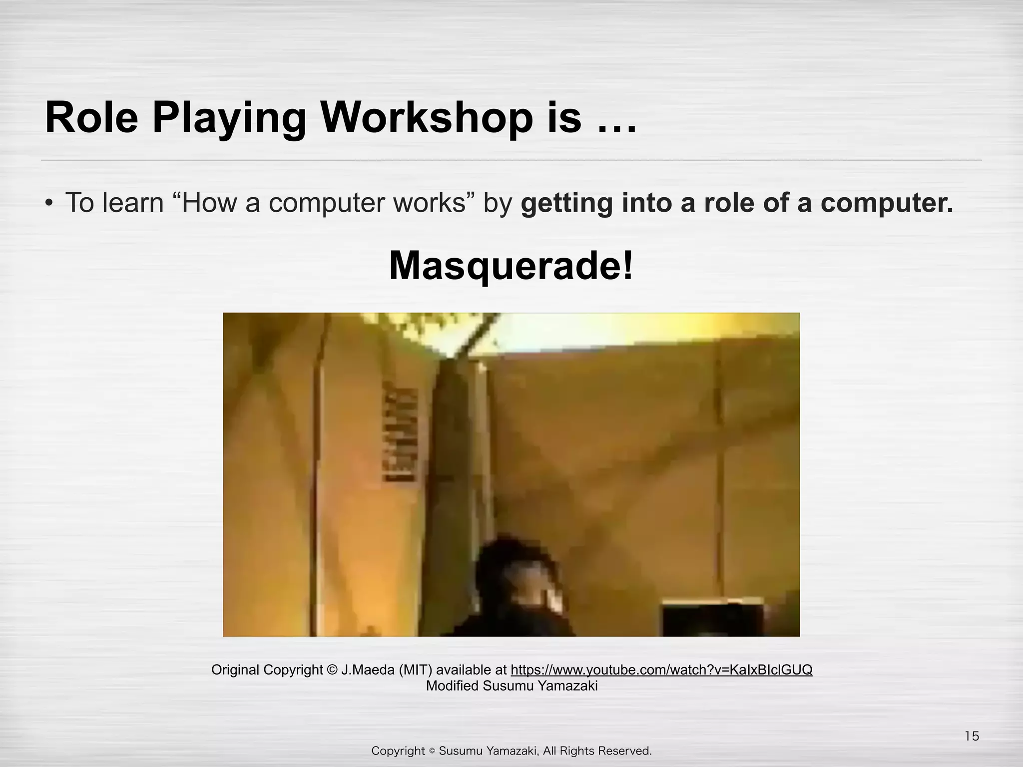 Copyright © Susumu Yamazaki, All Rights Reserved.
Role Playing Workshop is …
• To learn “How a computer works” by getting into a role of a computer.
15
Original Copyright © J.Maeda (MIT) available at https://www.youtube.com/watch?v=KaIxBIclGUQ
Modified Susumu Yamazaki
Masquerade!
 