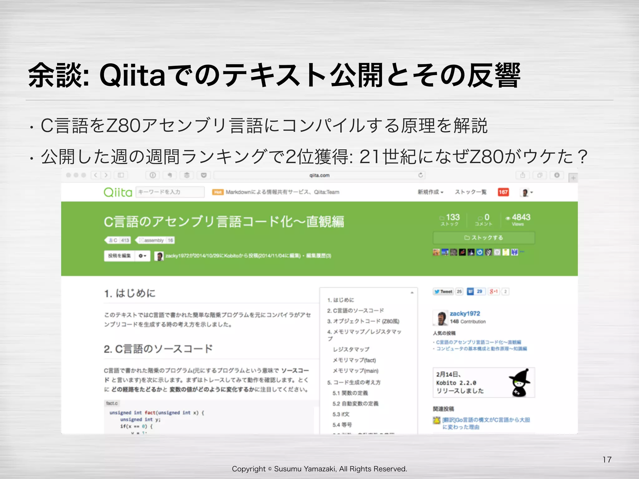 Copyright © Susumu Yamazaki, All Rights Reserved.
余談: Qiitaでのテキスト公開とその反響
• C言語をZ80アセンブリ言語にコンパイルする原理を解説
• 公開した週の週間ランキングで2位獲得: 21世紀になぜZ80がウケた？
17
 