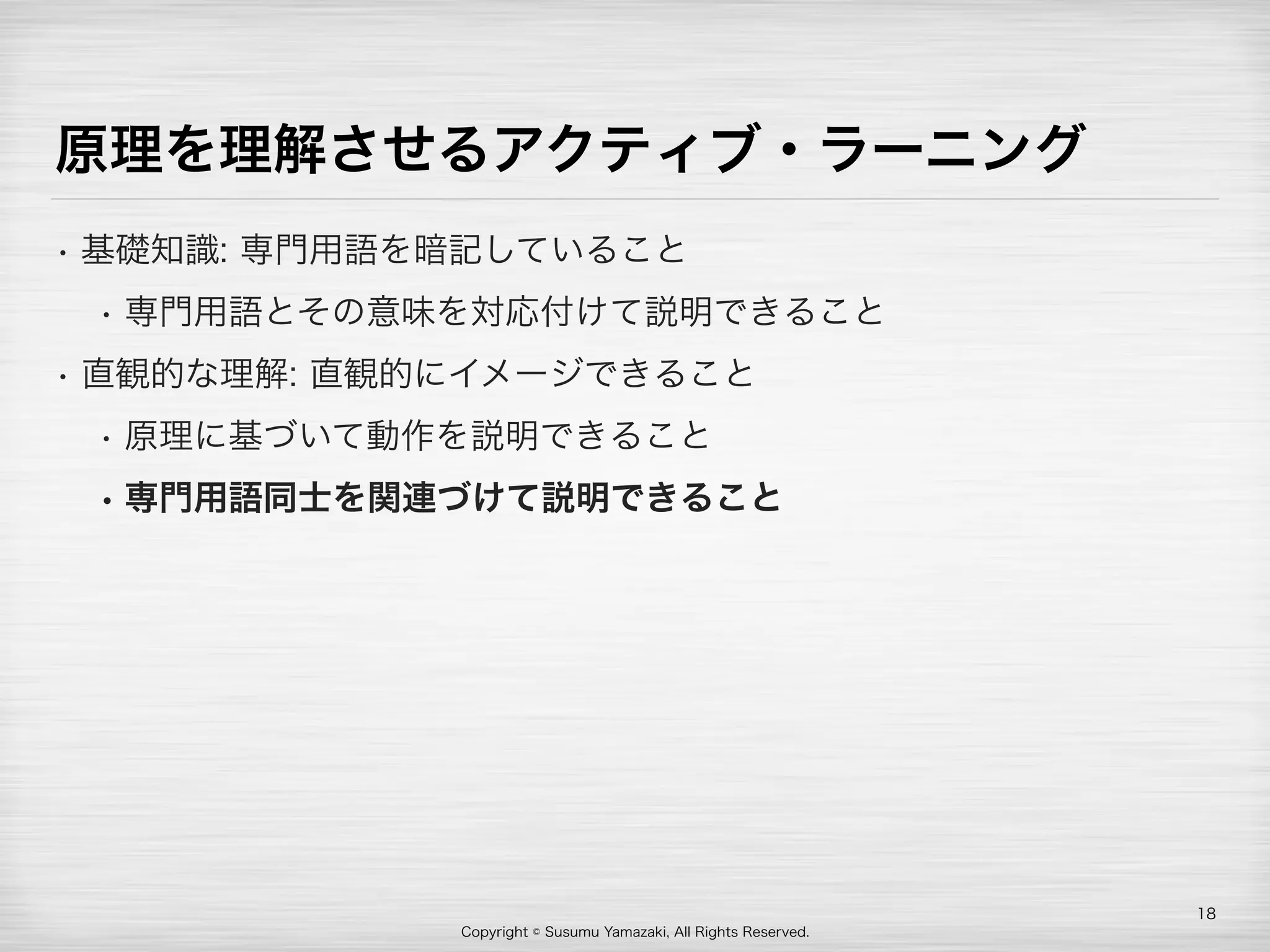 Copyright © Susumu Yamazaki, All Rights Reserved.
原理を理解させるアクティブ・ラーニング
• 基礎知識: 専門用語を暗記していること
• 専門用語とその意味を対応付けて説明できること
• 直観的な理解: 直観的にイメージできること
• 原理に基づいて動作を説明できること
• 専門用語同士を関連づけて説明できること
18
 