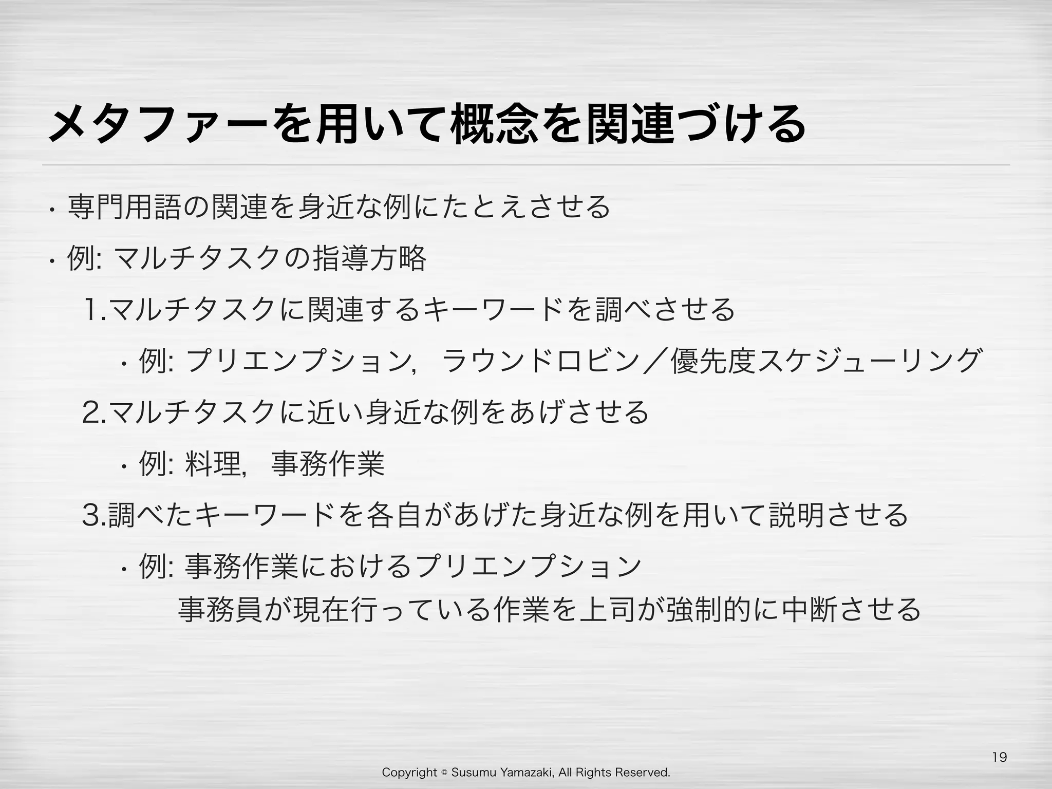 Copyright © Susumu Yamazaki, All Rights Reserved.
メタファーを用いて概念を関連づける
• 専門用語の関連を身近な例にたとえさせる
• 例: マルチタスクの指導方略
1.マルチタスクに関連するキーワードを調べさせる
• 例: プリエンプション，ラウンドロビン／優先度スケジューリング
2.マルチタスクに近い身近な例をあげさせる
• 例: 料理，事務作業
3.調べたキーワードを各自があげた身近な例を用いて説明させる
• 例: 事務作業におけるプリエンプション 
  事務員が現在行っている作業を上司が強制的に中断させる
19
 