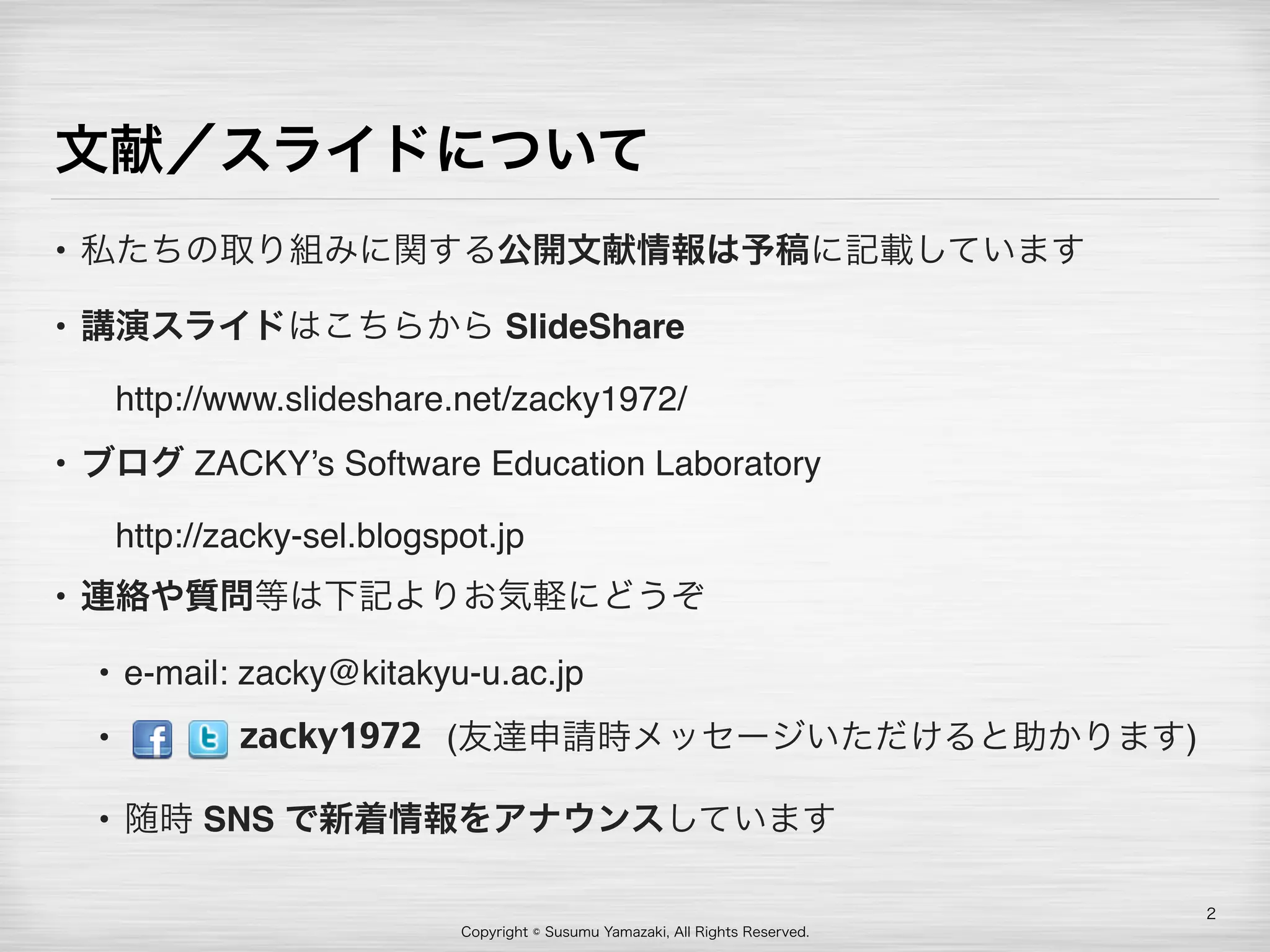 Copyright © Susumu Yamazaki, All Rights Reserved.
文献／スライドについて
• 私たちの取り組みに関する公開文献情報は予稿に記載しています
• 講演スライドはこちらから SlideShare 
 http://www.slideshare.net/zacky1972/
• ブログ ZACKY’s Software Education Laboratory 
 http://zacky-sel.blogspot.jp
• 連絡や質問等は下記よりお気軽にどうぞ
• e-mail: zacky@kitakyu-u.ac.jp
•          (友達申請時メッセージいただけると助かります)
• 随時 SNS で新着情報をアナウンスしています
2
zacky1972
 