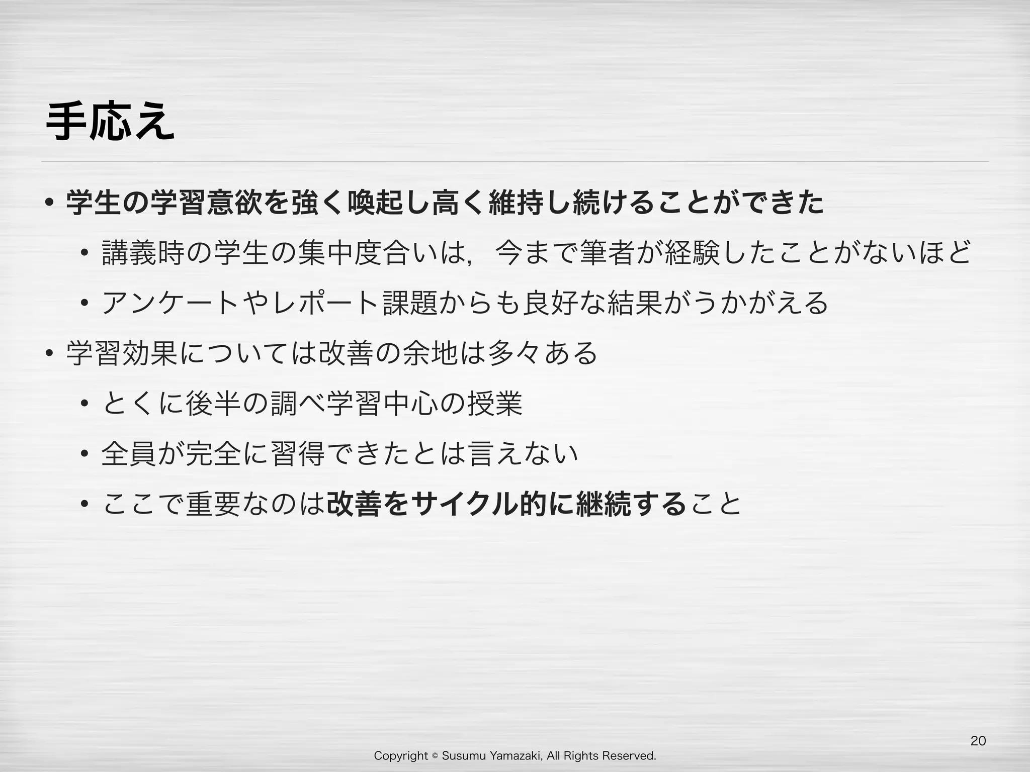 Copyright © Susumu Yamazaki, All Rights Reserved.
手応え
• 学生の学習意欲を強く喚起し高く維持し続けることができた
• 講義時の学生の集中度合いは，今まで筆者が経験したことがないほど
• アンケートやレポート課題からも良好な結果がうかがえる
• 学習効果については改善の余地は多々ある
• とくに後半の調べ学習中心の授業
• 全員が完全に習得できたとは言えない
• ここで重要なのは改善をサイクル的に継続すること
20
 