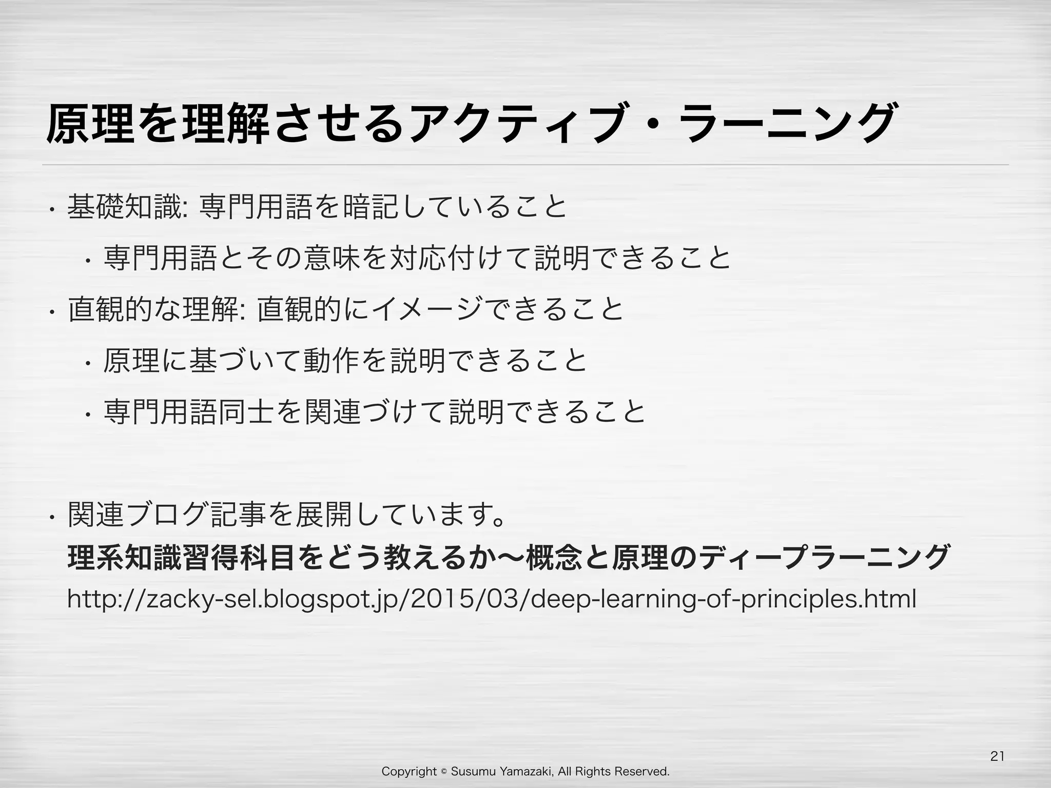 Copyright © Susumu Yamazaki, All Rights Reserved.
原理を理解させるアクティブ・ラーニング
• 基礎知識: 専門用語を暗記していること
• 専門用語とその意味を対応付けて説明できること
• 直観的な理解: 直観的にイメージできること
• 原理に基づいて動作を説明できること
• 専門用語同士を関連づけて説明できること
• 関連ブログ記事を展開しています。 
理系知識習得科目をどう教えるか∼概念と原理のディープラーニング 
http://zacky-sel.blogspot.jp/2015/03/deep-learning-of-principles.html
21
 