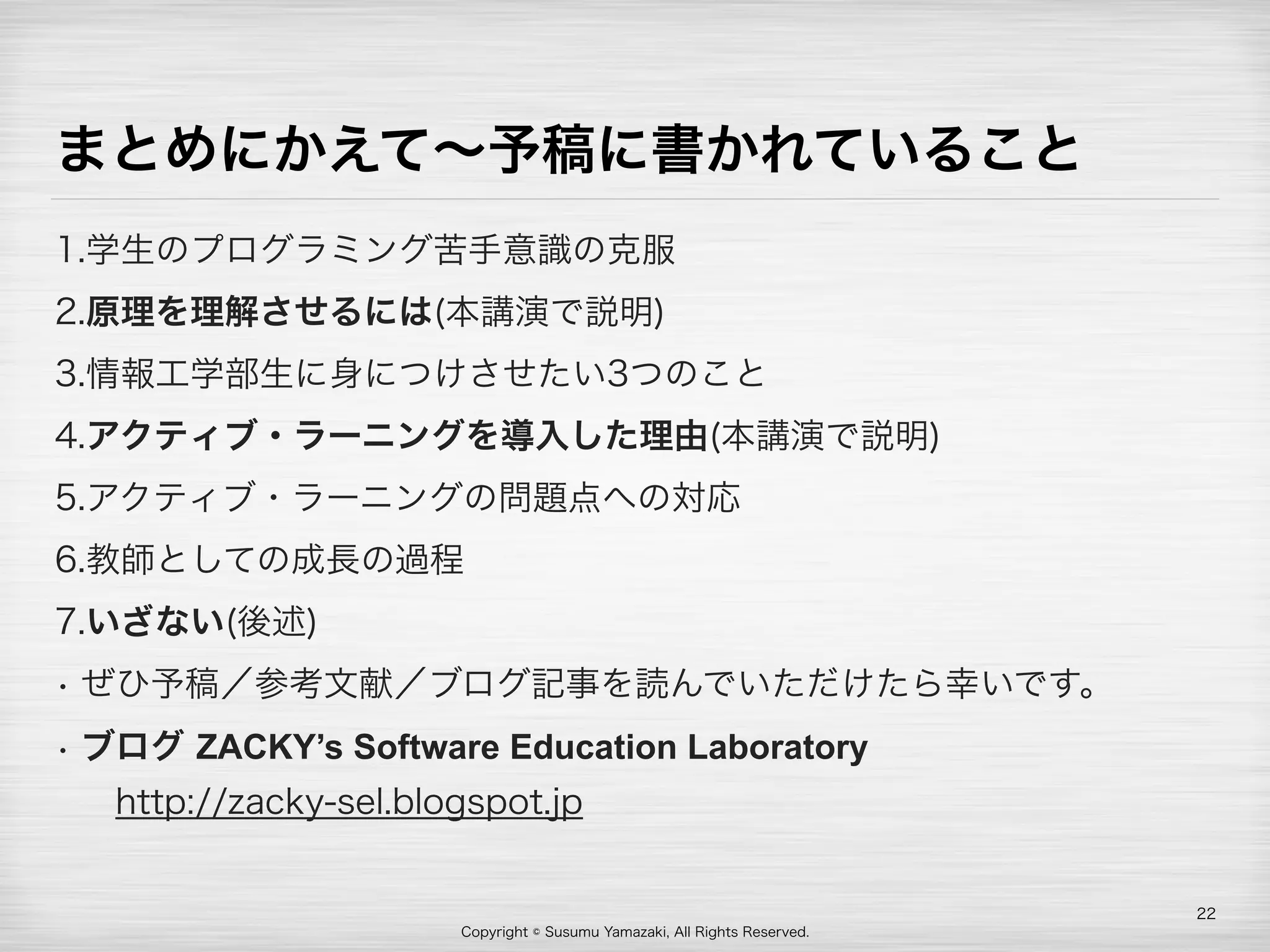 Copyright © Susumu Yamazaki, All Rights Reserved.
まとめにかえて∼予稿に書かれていること
1.学生のプログラミング苦手意識の克服
2.原理を理解させるには(本講演で説明)
3.情報工学部生に身につけさせたい3つのこと
4.アクティブ・ラーニングを導入した理由(本講演で説明)
5.アクティブ・ラーニングの問題点への対応
6.教師としての成長の過程
7.いざない(後述)
• ぜひ予稿／参考文献／ブログ記事を読んでいただけたら幸いです。
• ブログ ZACKY’s Software Education Laboratory 
 http://zacky-sel.blogspot.jp
22
 