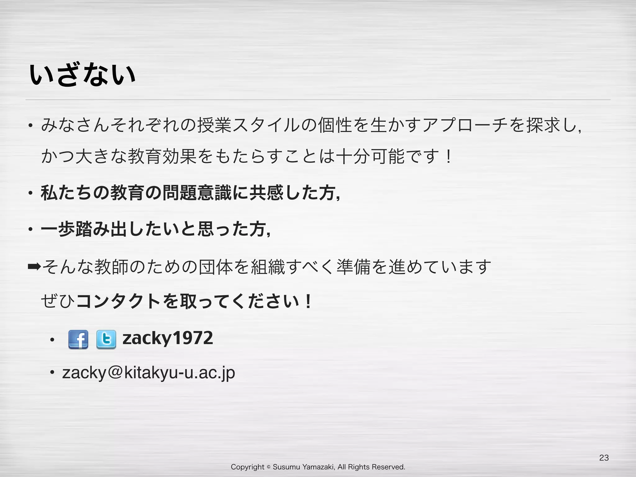 Copyright © Susumu Yamazaki, All Rights Reserved.
いざない
• みなさんそれぞれの授業スタイルの個性を生かすアプローチを探求し，
かつ大きな教育効果をもたらすことは十分可能です！
• 私たちの教育の問題意識に共感した方，
• 一歩踏み出したいと思った方，
➡そんな教師のための団体を組織すべく準備を進めています 
ぜひコンタクトを取ってください！
•  
• zacky@kitakyu-u.ac.jp
23
zacky1972
 