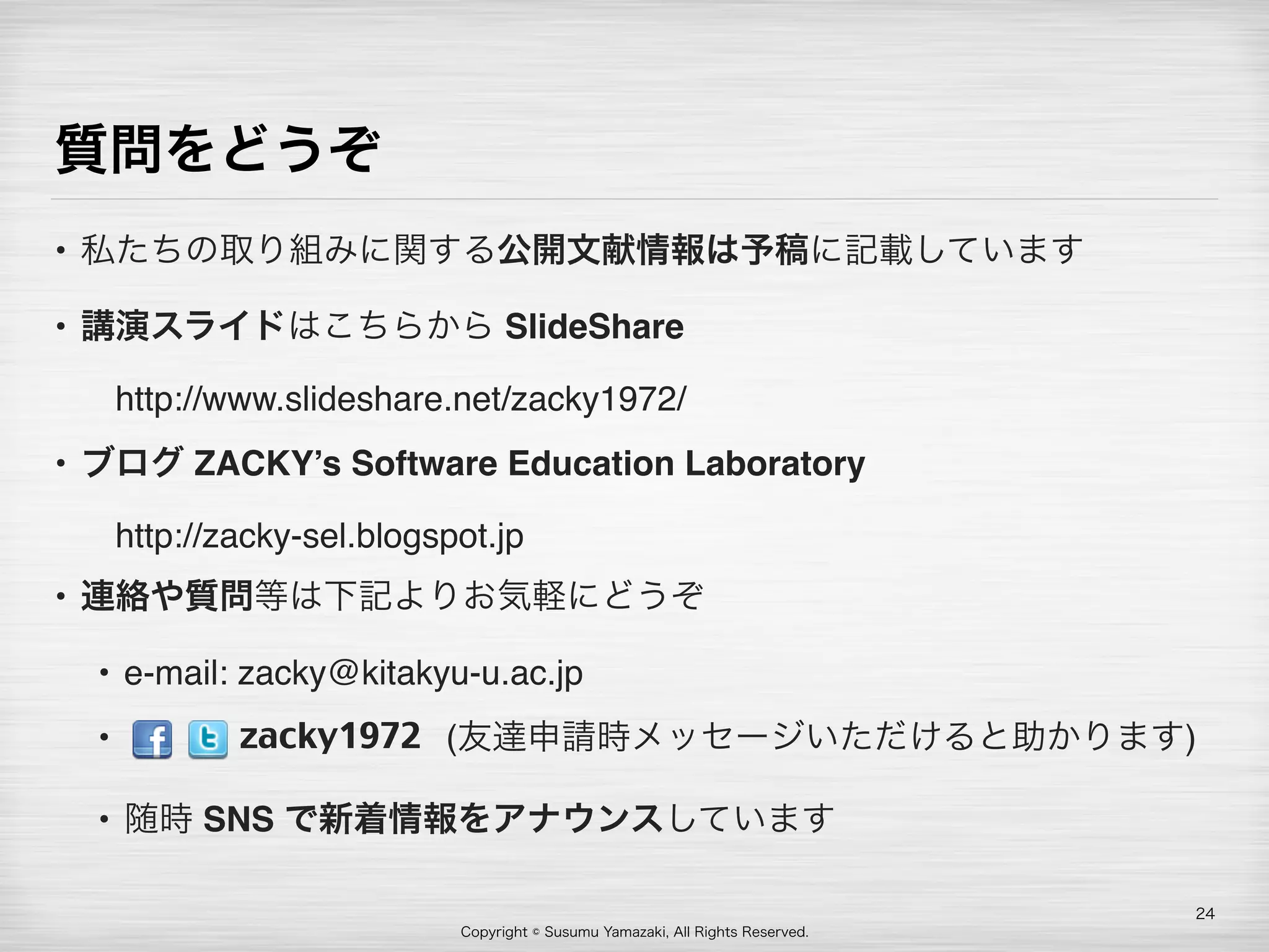 Copyright © Susumu Yamazaki, All Rights Reserved.
質問をどうぞ
• 私たちの取り組みに関する公開文献情報は予稿に記載しています
• 講演スライドはこちらから SlideShare 
 http://www.slideshare.net/zacky1972/
• ブログ ZACKY’s Software Education Laboratory 
 http://zacky-sel.blogspot.jp
• 連絡や質問等は下記よりお気軽にどうぞ
• e-mail: zacky@kitakyu-u.ac.jp
•          (友達申請時メッセージいただけると助かります)
• 随時 SNS で新着情報をアナウンスしています
24
zacky1972
 
