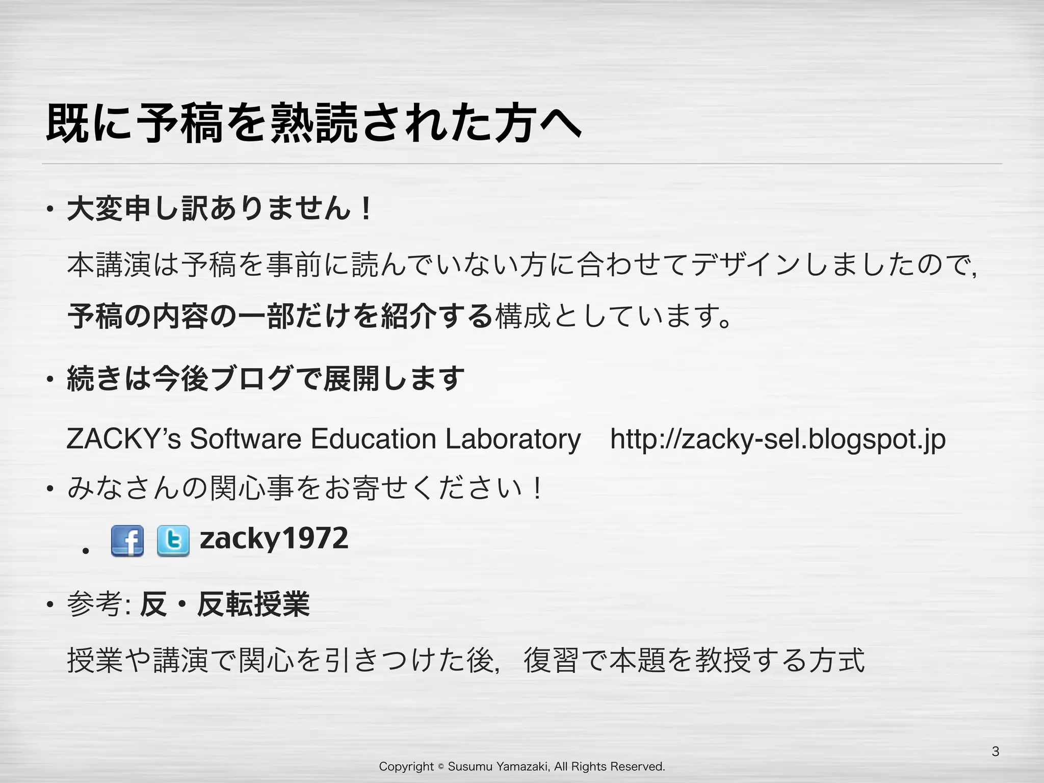 Copyright © Susumu Yamazaki, All Rights Reserved.
既に予稿を熟読された方へ
• 大変申し訳ありません！ 
本講演は予稿を事前に読んでいない方に合わせてデザインしましたので，
予稿の内容の一部だけを紹介する構成としています。
• 続きは今後ブログで展開します 
ZACKY’s Software Education Laboratory http://zacky-sel.blogspot.jp
• みなさんの関心事をお寄せください！
•  
• 参考: 反・反転授業 
授業や講演で関心を引きつけた後，復習で本題を教授する方式
3
zacky1972
 