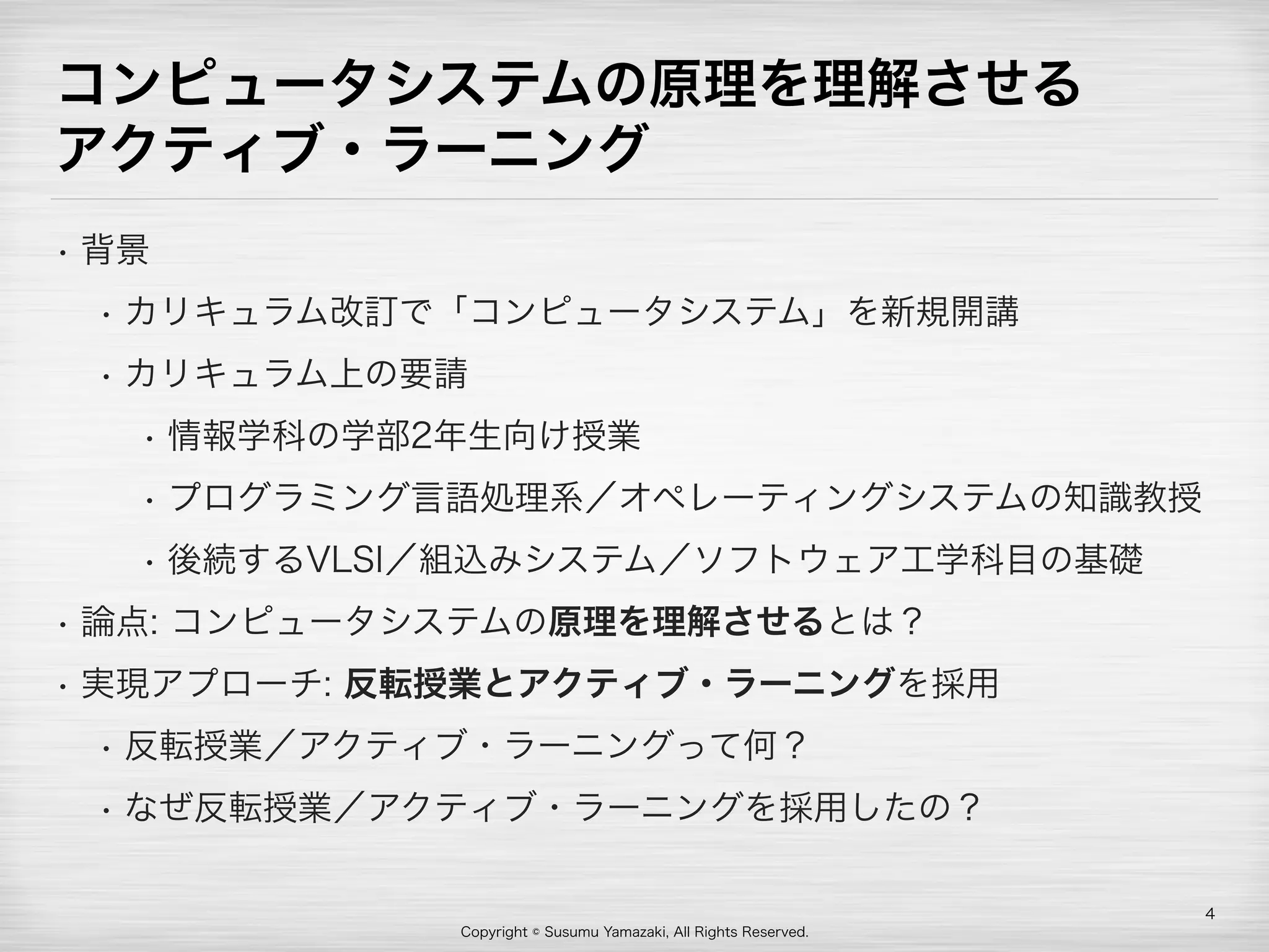 Copyright © Susumu Yamazaki, All Rights Reserved.
コンピュータシステムの原理を理解させる 
アクティブ・ラーニング
• 背景
• カリキュラム改訂で「コンピュータシステム」を新規開講
• カリキュラム上の要請
• 情報学科の学部2年生向け授業
• プログラミング言語処理系／オペレーティングシステムの知識教授
• 後続するVLSI／組込みシステム／ソフトウェア工学科目の基礎
• 論点: コンピュータシステムの原理を理解させるとは？
• 実現アプローチ: 反転授業とアクティブ・ラーニングを採用
• 反転授業／アクティブ・ラーニングって何？
• なぜ反転授業／アクティブ・ラーニングを採用したの？
4
 
