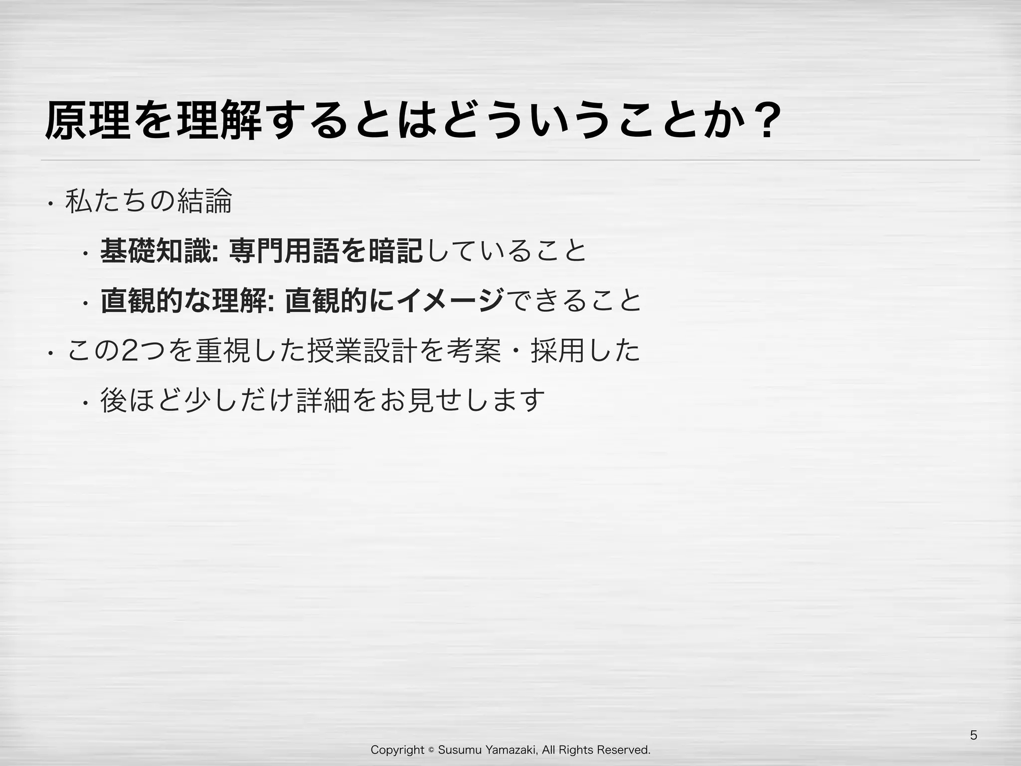 Copyright © Susumu Yamazaki, All Rights Reserved.
原理を理解するとはどういうことか？
• 私たちの結論
• 基礎知識: 専門用語を暗記していること
• 直観的な理解: 直観的にイメージできること
• この2つを重視した授業設計を考案・採用した
• 後ほど少しだけ詳細をお見せします
5
 