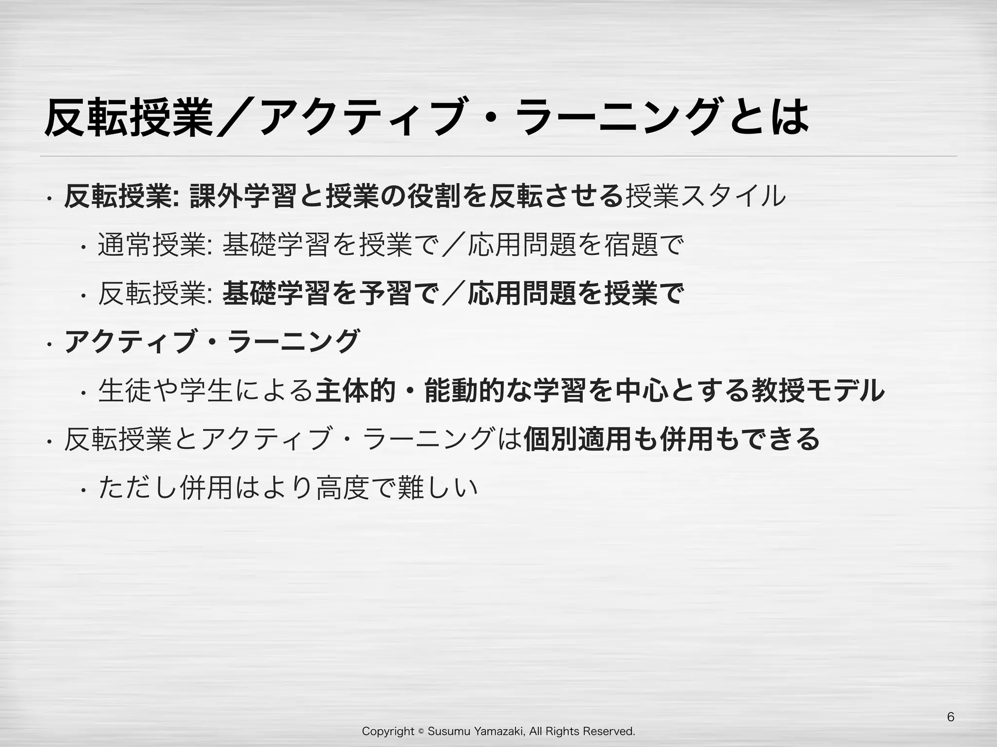 Copyright © Susumu Yamazaki, All Rights Reserved.
反転授業／アクティブ・ラーニングとは
• 反転授業: 課外学習と授業の役割を反転させる授業スタイル
• 通常授業: 基礎学習を授業で／応用問題を宿題で
• 反転授業: 基礎学習を予習で／応用問題を授業で
• アクティブ・ラーニング
• 生徒や学生による主体的・能動的な学習を中心とする教授モデル
• 反転授業とアクティブ・ラーニングは個別適用も併用もできる
• ただし併用はより高度で難しい
6
 