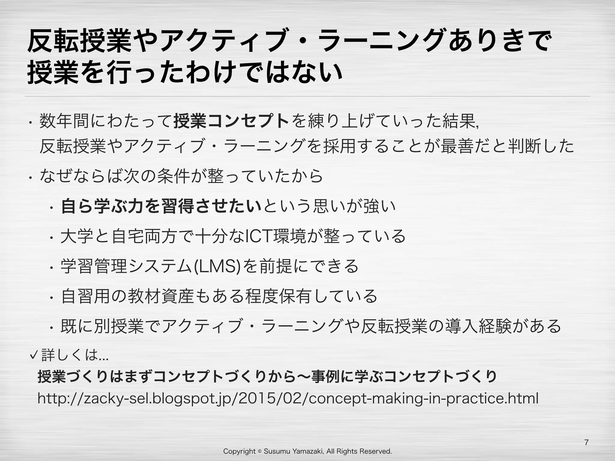 Copyright © Susumu Yamazaki, All Rights Reserved.
反転授業やアクティブ・ラーニングありきで 
授業を行ったわけではない
• 数年間にわたって授業コンセプトを練り上げていった結果， 
反転授業やアクティブ・ラーニングを採用することが最善だと判断した
• なぜならば次の条件が整っていたから
• 自ら学ぶ力を習得させたいという思いが強い
• 大学と自宅両方で十分なICT環境が整っている
• 学習管理システム(LMS)を前提にできる
• 自習用の教材資産もある程度保有している
• 既に別授業でアクティブ・ラーニングや反転授業の導入経験がある
詳しくは... 
授業づくりはまずコンセプトづくりから∼事例に学ぶコンセプトづくり 
http://zacky-sel.blogspot.jp/2015/02/concept-making-in-practice.html
7
 