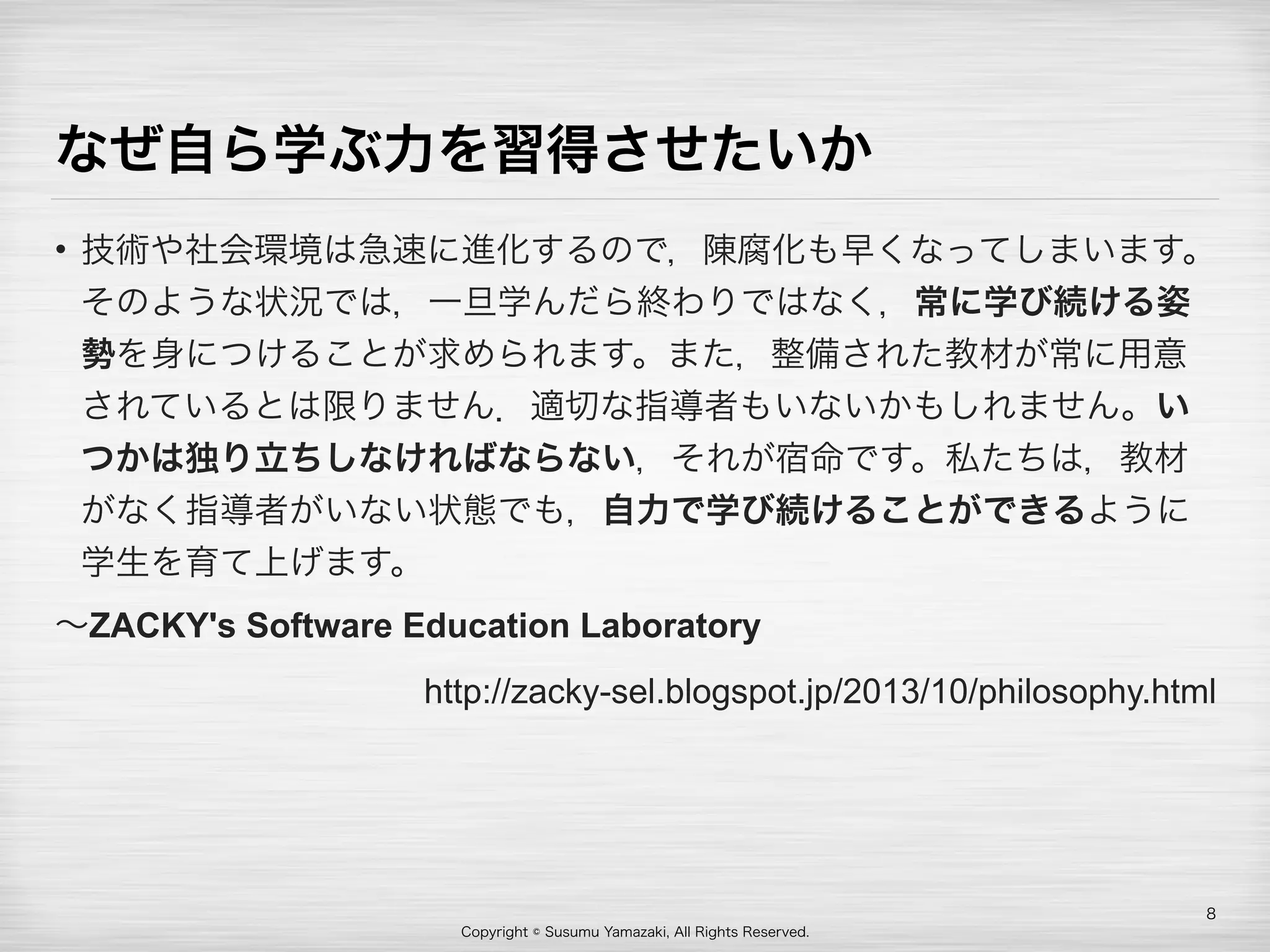 Copyright © Susumu Yamazaki, All Rights Reserved.
なぜ自ら学ぶ力を習得させたいか
• 技術や社会環境は急速に進化するので，陳腐化も早くなってしまいます。
そのような状況では，一旦学んだら終わりではなく，常に学び続ける姿
勢を身につけることが求められます。また，整備された教材が常に用意
されているとは限りません．適切な指導者もいないかもしれません。い
つかは独り立ちしなければならない，それが宿命です。私たちは，教材
がなく指導者がいない状態でも，自力で学び続けることができるように
学生を育て上げます。
∼ZACKY's Software Education Laboratory
http://zacky-sel.blogspot.jp/2013/10/philosophy.html 
8
 