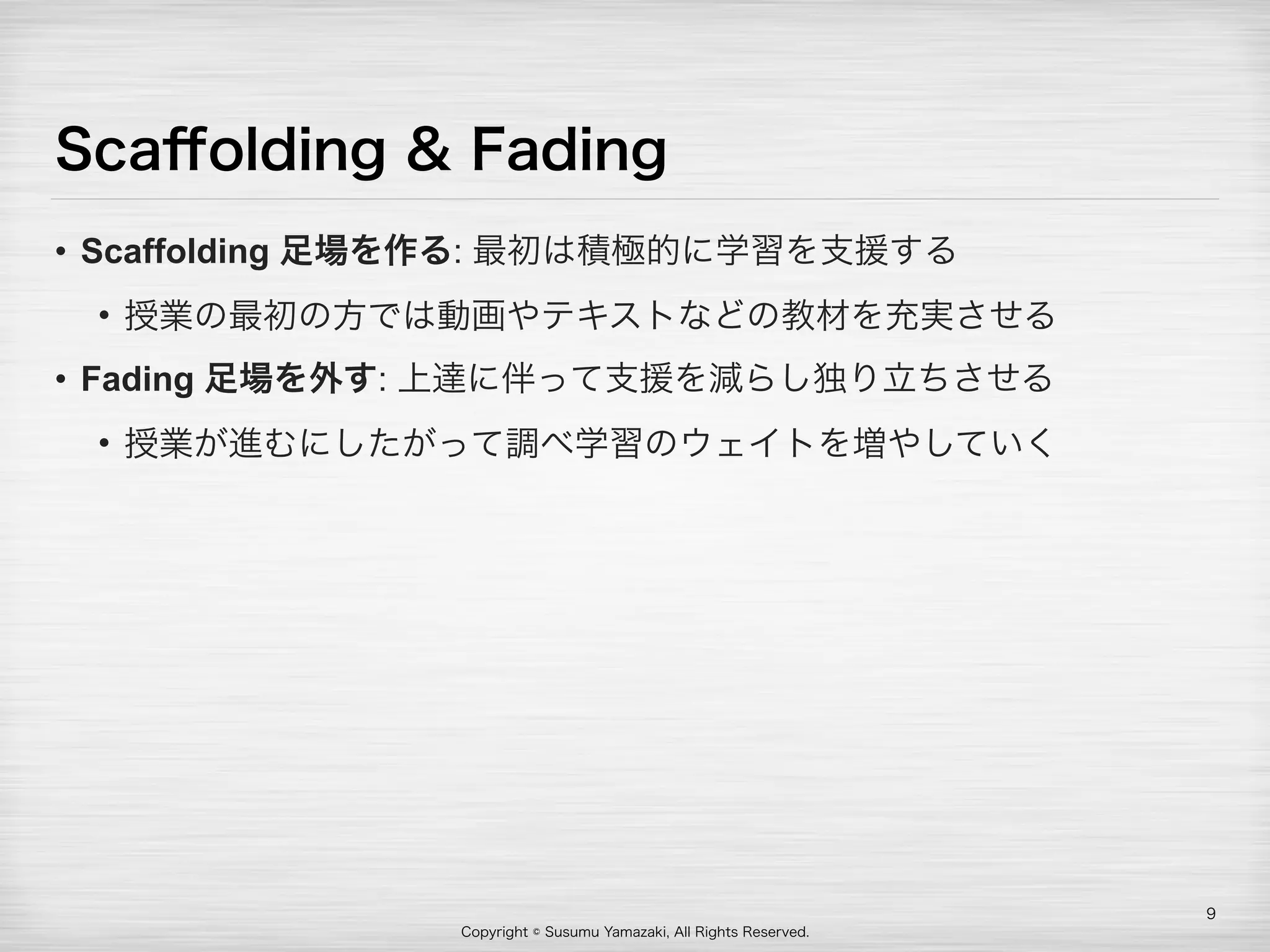 Copyright © Susumu Yamazaki, All Rights Reserved.
Scaﬀolding & Fading
• Scaffolding 足場を作る: 最初は積極的に学習を支援する
• 授業の最初の方では動画やテキストなどの教材を充実させる
• Fading 足場を外す: 上達に伴って支援を減らし独り立ちさせる
• 授業が進むにしたがって調べ学習のウェイトを増やしていく
9
 