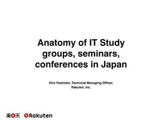 Anatomy of IT Study 
groups, seminars, 
conferences in Japan! 
Hiro Yoshioka, Technical Managing Officer,! 
Rakuten, Inc.! 
 