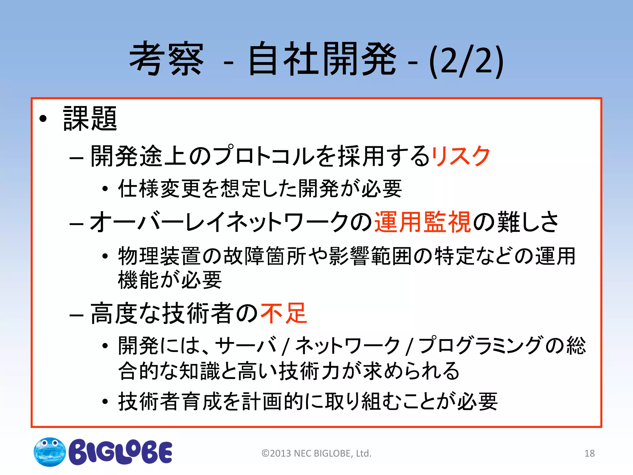 考察 - 自社開発 - (2/2)
• 課題
– 開発途上のプロトコルを採用するリスク
• 仕様変更を想定した開発が必要
– オーバーレイネットワークの運用監視の難しさ
• 物理装置の故障箇所や影響範囲の特定などの運用
機能が必要
– 高度な技術者の不足
• 開発には、サーバ / ネットワーク / プログラミングの総
合的な知識と高い技術力が求められる
• 技術者育成を計画的に取り組むことが必要
©2013 NEC BIGLOBE, Ltd. 18
 