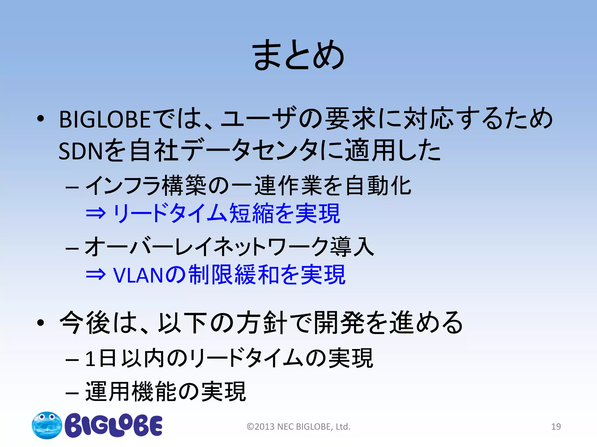 まとめ
• BIGLOBEでは、ユーザの要求に対応するため
SDNを自社データセンタに適用した
– インフラ構築の一連作業を自動化
⇒ リードタイム短縮を実現
– オーバーレイネットワーク導入
⇒ VLANの制限緩和を実現
• 今後は、以下の方針で開発を進める
– 1日以内のリードタイムの実現
– 運用機能の実現
©2013 NEC BIGLOBE, Ltd. 19
 