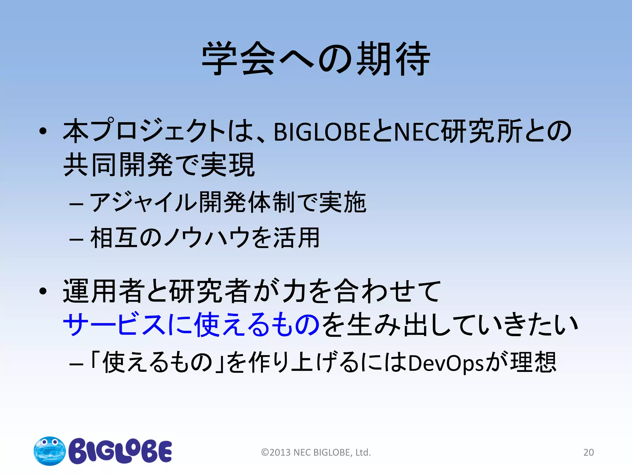 学会への期待
• 本プロジェクトは、BIGLOBEとNEC研究所との
共同開発で実現
– アジャイル開発体制で実施
– 相互のノウハウを活用
• 運用者と研究者が力を合わせて
サービスに使えるものを生み出していきたい
– 「使えるもの」を作り上げるにはDevOpsが理想
©2013 NEC BIGLOBE, Ltd. 20
 