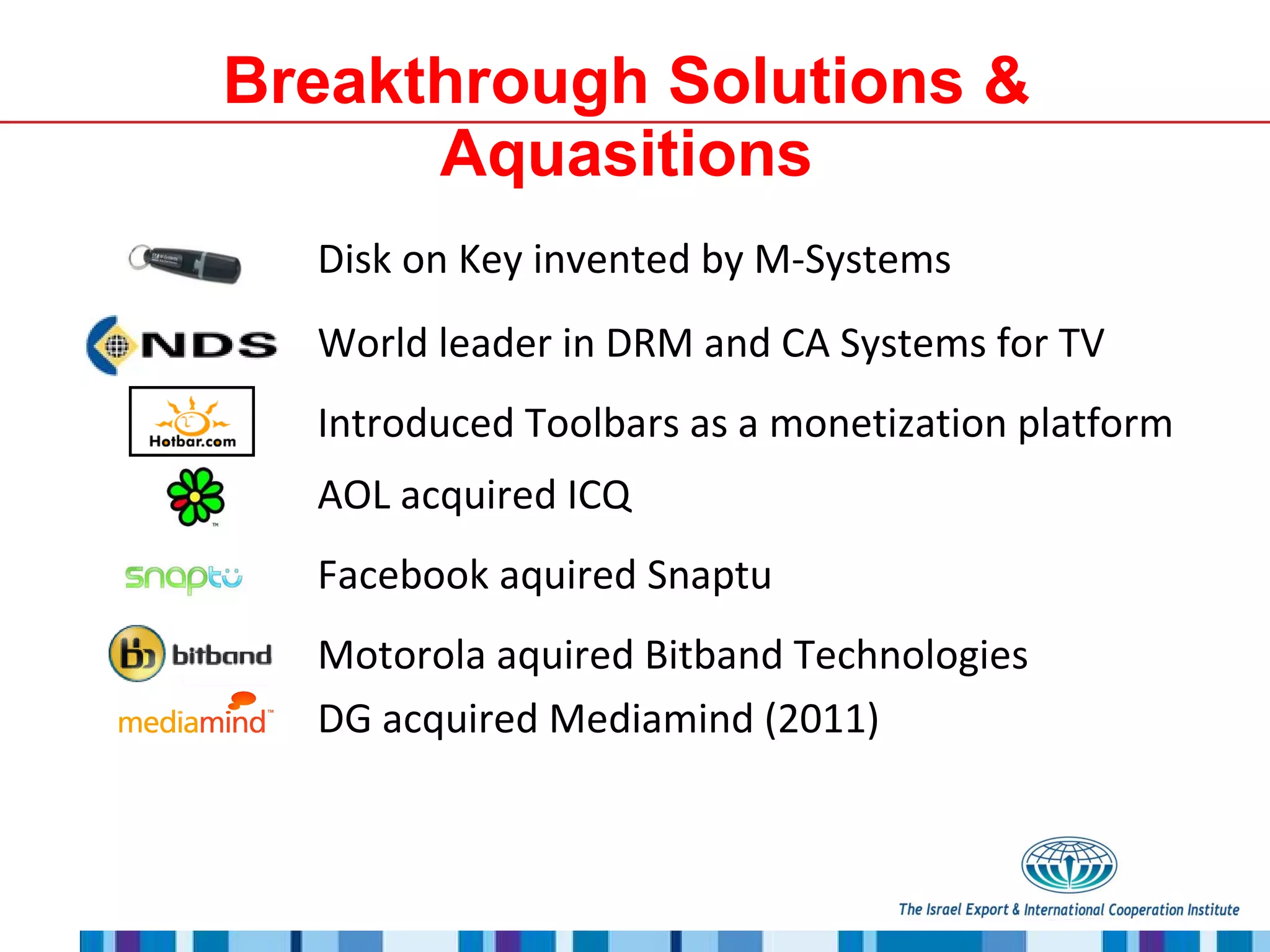 Breakthrough Solutions & Aquasitions Disk on Key invented by M-Systems World leader in DRM and CA Systems for TV Introduced Toolbars as a monetization platform AOL acquired ICQ Facebook aquired Snaptu Motorola aquired Bitband Technologies DG acquired Mediamind (2011) 