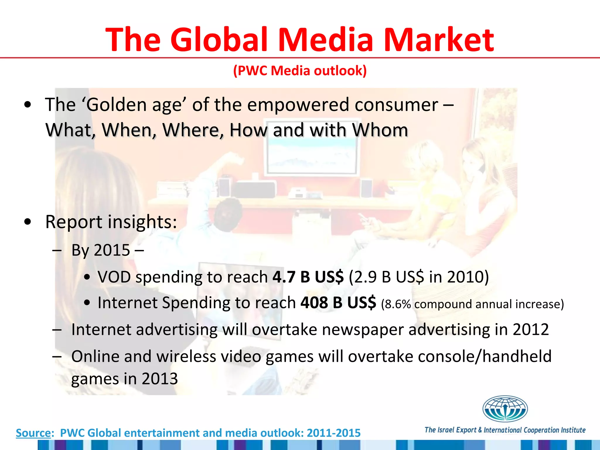 The ‘Golden age’ of the empowered consumer –  What, When, Where, How and with Whom Report insights: By 2015 –  VOD spending to reach  4.7 B US$  (2.9 B US$ in 2010) Internet Spending to reach  408 B US$  (8.6% compound annual increase) Internet advertising will overtake newspaper advertising in 2012 Online and wireless video games will overtake console/handheld games in 2013 The Global Media Market  (PWC Media outlook)  Source :  PWC Global entertainment and media outlook: 2011-2015 