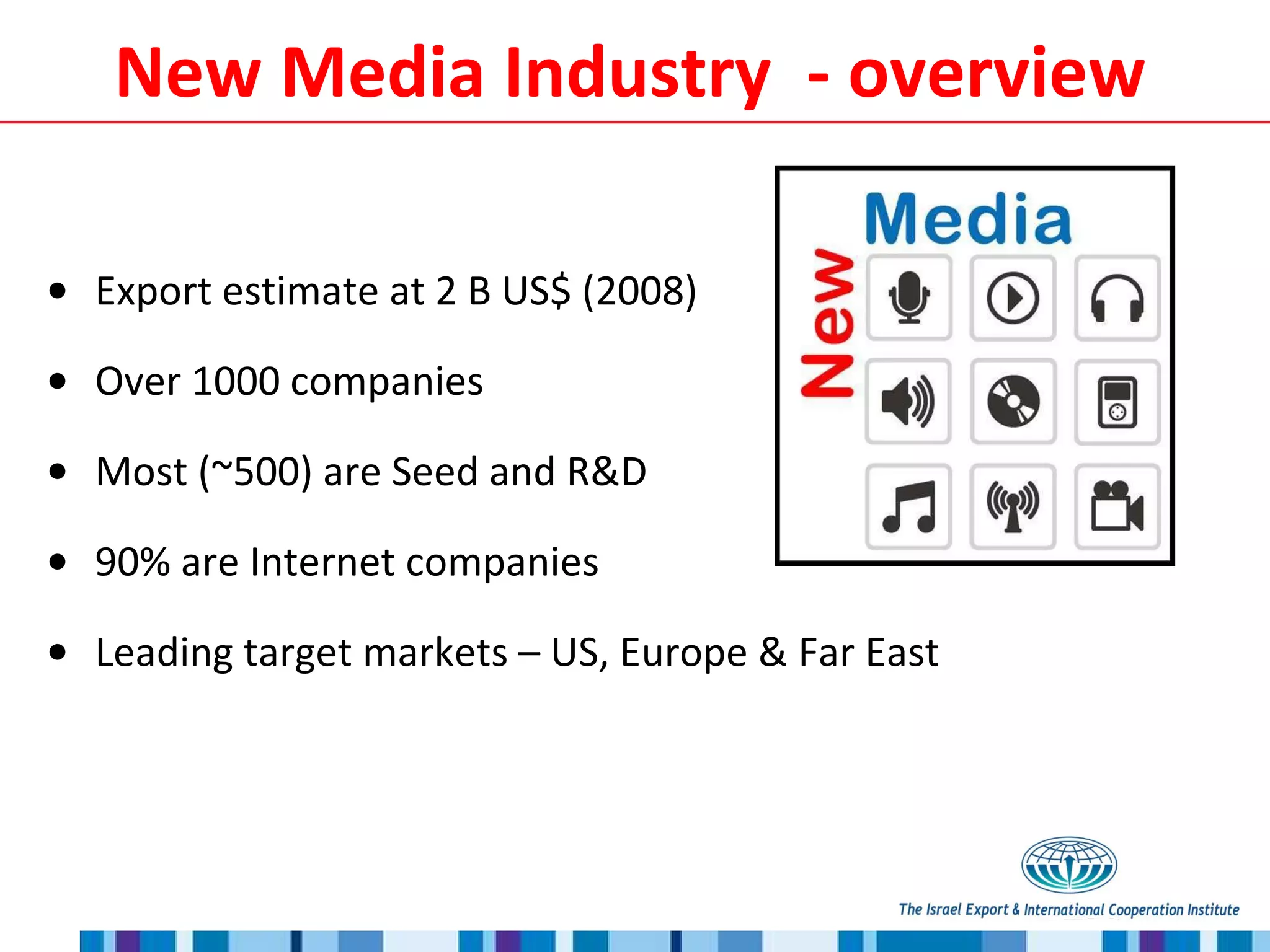New Media Industry  - overview Export estimate at 2 B US$ (2008) Over 1000 companies  Most (~500) are Seed and R&D 90% are Internet companies Leading target markets – US, Europe & Far East 