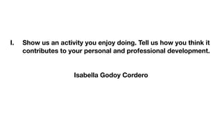 I. Show us an activity you enjoy doing. Tell us how you think it
contributes to your personal and professional development.
Isabella Godoy Cordero
 