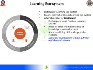 © 2010. All rights reserved.
©Venkateswar Reddy Melachervu 2014. All rights reserved.
Contemporary Knowledge Acquisition Eco-
system
Learning Eco-system
• Yesteryears’ Learning Eco-system
• Today’s Internet of Things Learning Eco-system
• What’s Essential for Fulfillment
• Contemporary and Practical Learning
System
• Bases on practiced industry body of
knowledge – past and present
• Addresses Utility of Knowledge to the
Mankind
• Demands each learner to have a dream
and chase his dream
 