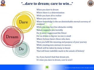 © 2010. All rights reserved.
©Venkateswar Reddy Melachervu 2014. All rights reserved.
When you dare to dream
Where there is a determination
While you bare all to realize
Where you care to win
Where knowledge is the un-diminishable eternal currency of
mankind
While you may face few obstacles visibly
Nature supports you invisibly
For it never suppressed the fittest
For no dream is big nor no one is small
Where fortune favors those who dare,
Then you fulfil the meaning and purpose of your journey
While creating new avenues to success
Which will be taken by many in future
That will leave indelible mark in the annals of history!
So, if you haven’t had that dream yet,
It’s time you dare to dream, care to win!!
“…dare to dream; care to win…”
 