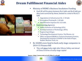 © 2010. All rights reserved.
©Venkateswar Reddy Melachervu 2014. All rights reserved.
 Ministry of MSME’s Business Incubators Funding
 Each BI will be given between Rs.4 lakh and Rs.8 lakh per
idea/unit nurtured by them, limited to a total of Rs.62.5
lakh
 Upgradation of infrastructure Rs. 2. 50 lakh
 Orientation/Training Rs. 1.28 lakh
 Administrative Expenses Rs. 0.22 lakh.
 Implementing Agencies
 Indian Institutes of Technology (IITs)
 National Institutes of Technology ( NITs)
 Engineering Colleges
 Technology Development Centres, Tool Rooms, etc
 Other recognized R&D&/or Technical Institutes/Centres,
Development Institutes of DIP&P in the field of Paper,
Rubber, Machine Tools, etc
 Rs 10,000-crore fund to back early stage companies in
2014-15 Finance Bill
 This will place India right after Silicon Valley and ahead
of China in terms of early-stage capital
Dream Fulfillment Financial Aides
Source : http://www.svnit.ac.in/IC/files/ic_sch.pdf
 