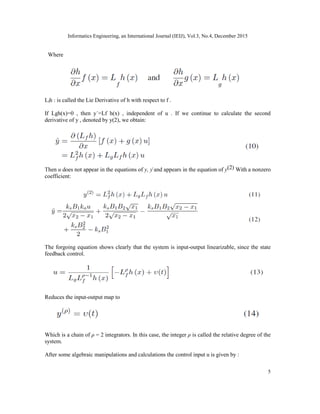Informatics Engineering, an International Journal (IEIJ), Vol.3, No.4, December 2015
5
Where
Lfh : is called the Lie Derivative of h with respect to f .
If Lgh(x)=0 , then y˙=Lf h(x) , independent of u . If we continue to calculate the second
derivative of y , denoted by y(2), we obtain:
Then u does not appear in the equations of y, y˙and appears in the equation of y(2) With a nonzero
coefficient:
The forgoing equation shows clearly that the system is input-output linearizable, since the state
feedback control.
Reduces the input-output map to
Which is a chain of ρ = 2 integrators. In this case, the integer ρ is called the relative degree of the
system.
After some algebraic manipulations and calculations the control input u is given by :
 