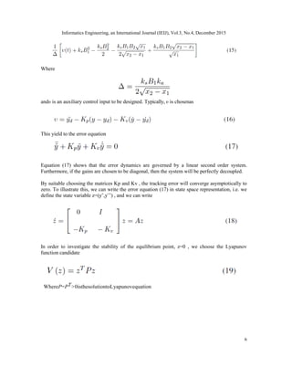Informatics Engineering, an International Journal (IEIJ), Vol.3, No.4, December 2015
6
Where
andυ is an auxiliary control input to be designed. Typically, υ is chosenas
This yield to the error equation
Equation (17) shows that the error dynamics are governed by a linear second order system.
Furthermore, if the gains are chosen to be diagonal, then the system will be perfectly decoupled.
By suitable choosing the matrices Kp and Kv , the tracking error will converge asymptotically to
zero. To illustrate this, we can write the error equation (17) in state space representation, i.e. we
define the state variable z=(y˜,y¨˜) , and we can write
In order to investigate the stability of the equilibrium point, z=0 , we choose the Lyapunov
function candidate
WhereP=PT>0isthesolutiontoLyapunovequation
 