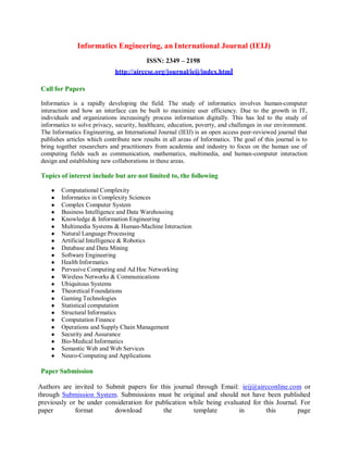 Informatics Engineering, an International Journal (IEIJ)
ISSN: 2349 – 2198
http://airccse.org/journal/ieij/index.html
Call for Papers
Informatics is a rapidly developing the field. The study of informatics involves human-computer
interaction and how an interface can be built to maximize user efficiency. Due to the growth in IT,
individuals and organizations increasingly process information digitally. This has led to the study of
informatics to solve privacy, security, healthcare, education, poverty, and challenges in our environment.
The Informatics Engineering, an International Journal (IEIJ) is an open access peer-reviewed journal that
publishes articles which contribute new results in all areas of Informatics. The goal of this journal is to
bring together researchers and practitioners from academia and industry to focus on the human use of
computing fields such as communication, mathematics, multimedia, and human-computer interaction
design and establishing new collaborations in these areas.
Topics of interest include but are not limited to, the following
● Computational Complexity
● Informatics in Complexity Sciences
● Complex Computer System
● Business Intelligence and Data Warehousing
● Knowledge & Information Engineering
● Multimedia Systems & Human-Machine Interaction
● Natural Language Processing
● Artificial Intelligence & Robotics
● Database and Data Mining
● Software Engineering
● Health Informatics
● Pervasive Computing and Ad Hoc Networking
● Wireless Networks & Communications
● Ubiquitous Systems
● Theoretical Foundations
● Gaming Technologies
● Statistical computation
● Structural Informatics
● Computation Finance
● Operations and Supply Chain Management
● Security and Assurance
● Bio-Medical Informatics
● Semantic Web and Web Services
● Neuro-Computing and Applications
Paper Submission
Authors are invited to Submit papers for this journal through Email: ieij@aircconline.com or
through Submission System. Submissions must be original and should not have been published
previously or be under consideration for publication while being evaluated for this Journal. For
paper format download the template in this page
 